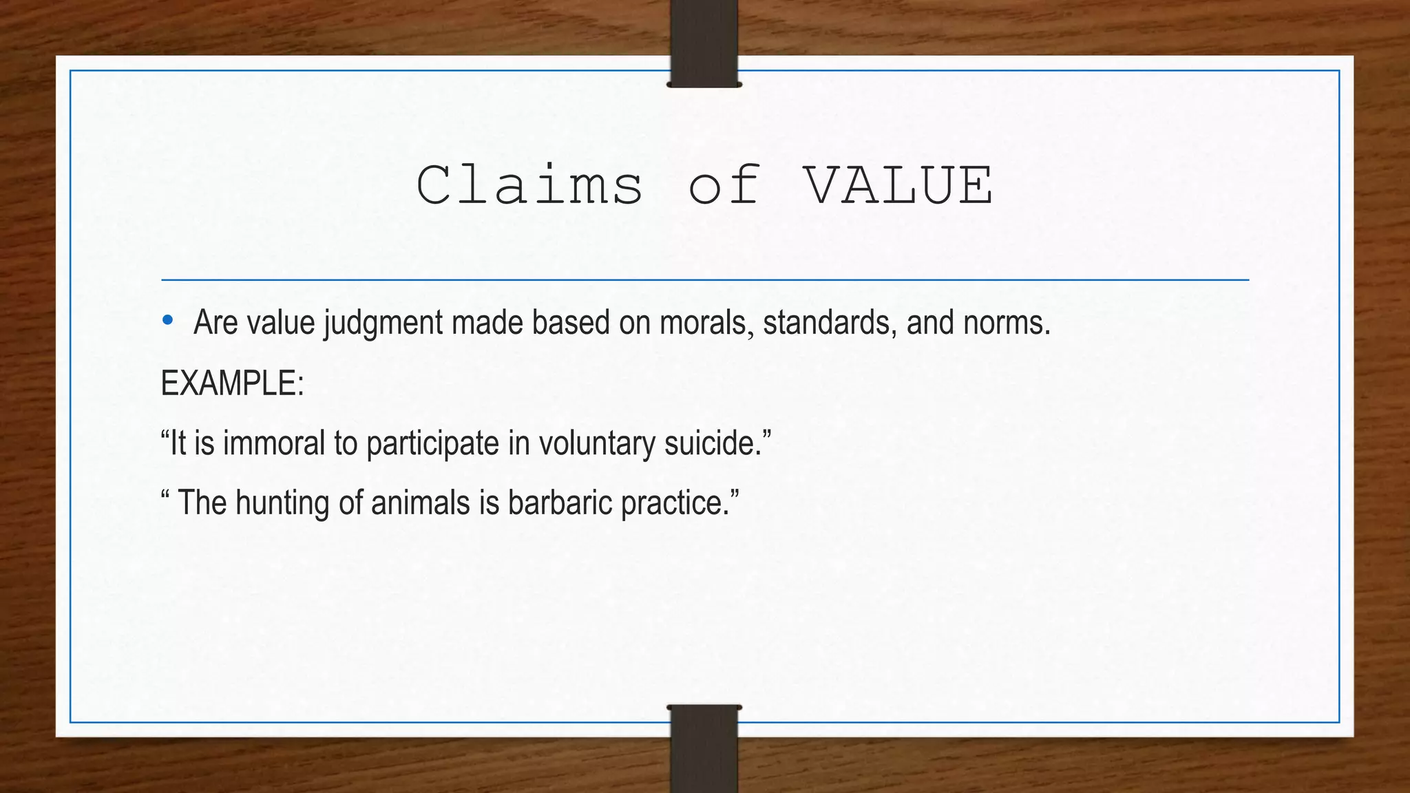 Claims of VALUE
• Are value judgment made based on morals, standards, and norms.
EXAMPLE:
“It is immoral to participate in voluntary suicide.”
“ The hunting of animals is barbaric practice.”
 