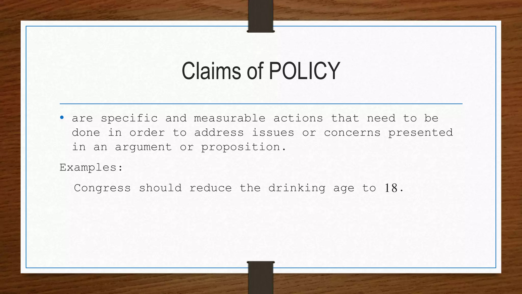 Claims of POLICY
• are specific and measurable actions that need to be
done in order to address issues or concerns presented
in an argument or proposition.
Examples:
Congress should reduce the drinking age to 18.
 
