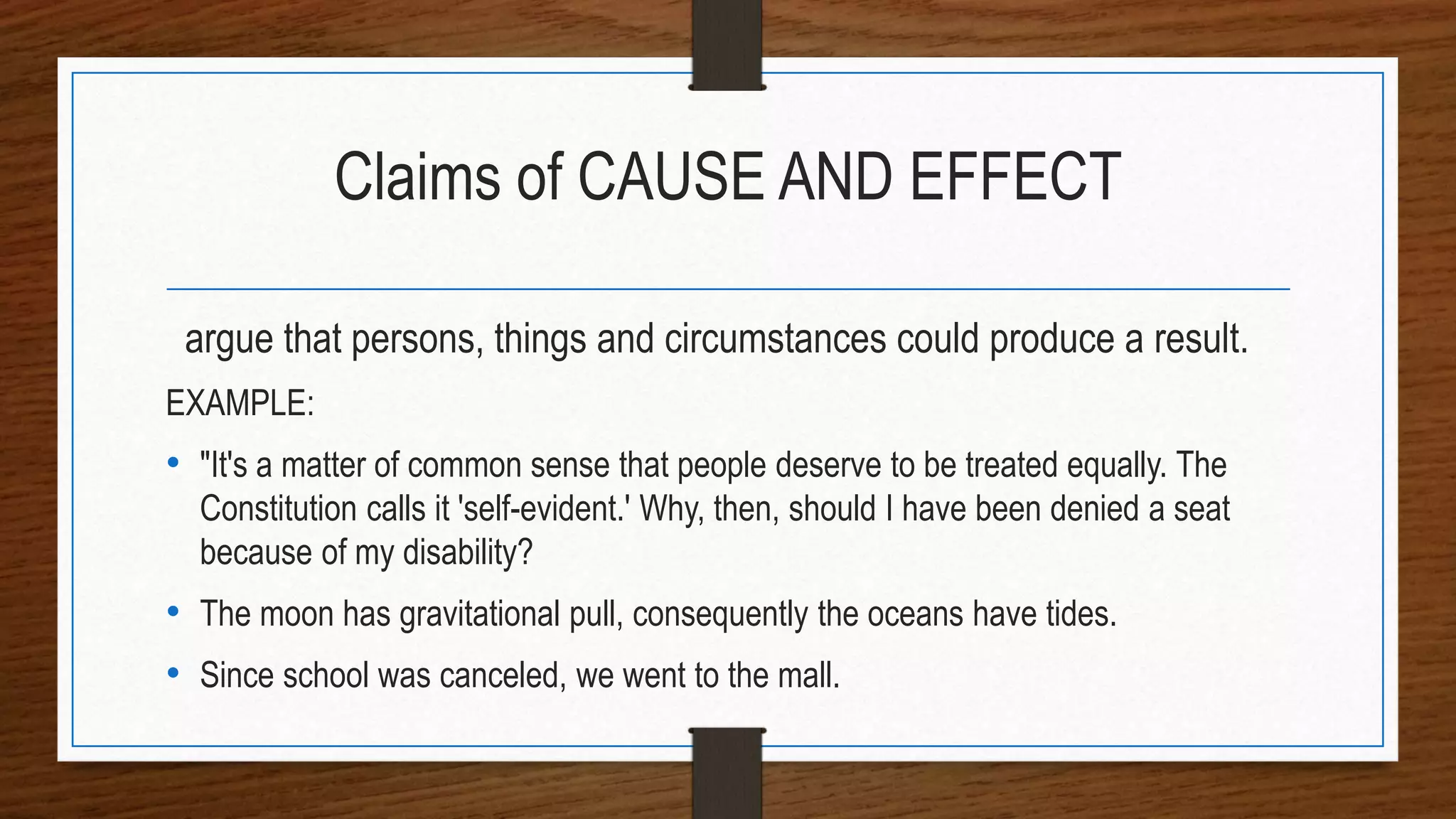 Claims of CAUSE AND EFFECT
argue that persons, things and circumstances could produce a result.
EXAMPLE:
• "It's a matter of common sense that people deserve to be treated equally. The
Constitution calls it 'self-evident.' Why, then, should I have been denied a seat
because of my disability?
• The moon has gravitational pull, consequently the oceans have tides.
• Since school was canceled, we went to the mall.
 
