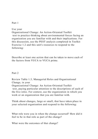 Part 1
Use your
Organizational Change: An Action-Oriented Toolkit
text to practice thinking about environmental forces facing an
organization you are familiar with and their implications. For
this discussion, use the PEST analysis completed in Toolkit
Exercise 1.2 and this unit's resources to respond to the
following:
Describe at least one action that can be taken to move each of
the factors from VUCA to VUCA prime.
Part 2
Review Table 1.3, Managerial Roles and Organizational
Change, in your
Organizational Change: An Action-Oriented Toolkit
text, paying particular attention to the descriptions of each of
the five roles. For context, use the organization in which you
work or an organization that you are familiar with.
Think about changes, large or small, that have taken place in
your selected organization and respond to the following:
What role were you in when the change occurred? How did it
feel to be in that role as part of the change?
What were the outcomes of that change?
 