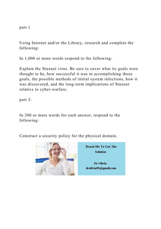 part 1
Using Internet and/or the Library, research and complete the
following:
In 1,000 or more words respond to the following:
Explain the Stuxnet virus. Be sure to cover what its goals were
thought to be, how successful it was in accomplishing those
goals, the possible methods of initial system infections, how it
was discovered, and the long-term implications of Stuxnet
relative to cyber-warfare.
part 2:
In 200 or more words for each answer, respond to the
following:
Construct a security policy for the physical domain.
 
