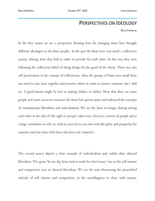 Perspectives on Ideology<br />Mica Pettibone<br />In the first source we see a perspective showing how the changing times have brought different ideologies to the Inuit people.  In the past the Inuit were very much a collectivist society, sharing what they had in order to provide for each other. In this way they were following the collectivist belief of doing things for the good of the whole. There was also self preservation in the concept of collectivism, when the groups of Inuit were small there was need to stay close together and preserve others in order to protect someone else’s skill set. A good hunter might be bad at making clothes or shelter. Now that there are more people and easier access to resources the Inuit have grown apart and embraced the concepts of contemporary liberalism, and individualism. We see the Inuit no longer sharing among each other as the idea of ‘the right to prosper’ takes root. Greed is a mover of people and is a large contributes to why we wish to succeed on our own and take glory and prosperity for ourselves and not share with those who have not ‘earned it’.  <br />The second source depicts a clear example of individualism and, within that, classical liberalism. The quote ‘In my day bears had to work for their honey’ ties to the self interest and competition seen in classical liberalism. We see the man showcasing the personified attitude of self interest and competition, in the unwillingness to share with anyone, especially a potential competitor. We also see that the man is unwilling to help the ‘poor’ and believes that they are in that position because of their own failings and should have to work their way out of it. Classical liberalism focuses very strongly on this every man for himself mentality.  Once again we see the idea of the ‘right’ to prosper and the idea that an individual should be as rich or poor as his skills would allow him to be.<br />The ideas behind classical and contemporary liberalism are the same and there are even connections to be made between individualism and collectivism. Firstly we see that Classical and Contemporary Liberalism move to separate people into individuals by allowing for the success or demise of a person based on their own abilities. The principles behind individualism are tied to the concept of treatment and success based on ones skill and ability to succeed.  We see the differences between the collectivist mentality and the individualist one in the first source where the Inuit people have stopped sharing what they had and looking after one another, where some people are poor and others have more but won’t share it, because there is now a concept of private property that was much stronger than before. <br /> In recent times we see that classical liberalism has been replaced by a more sensible version of ‘contemporary liberalism’ which is still yet to be perfected but coming closer towards balancing the interests of the individual to the interests of the whole. In order to keep ourselves from falling into a cycle of success, recession, and rebellion we have instituted welfare capitalism which is an idea based off of a collectivist policy however it is also individualist.  The idea of making sure not to have people becoming ‘too’ poor is one that has been put in place as a safety net. A safety net that’s purpose is to prevent capitalism from repeating itself. Contemporary liberalism is a mixture of individualist and some collectivist policies in order to find a balance.  In this way collectivism and the contemporary liberalism behind individualist policy can be interconnected. <br />