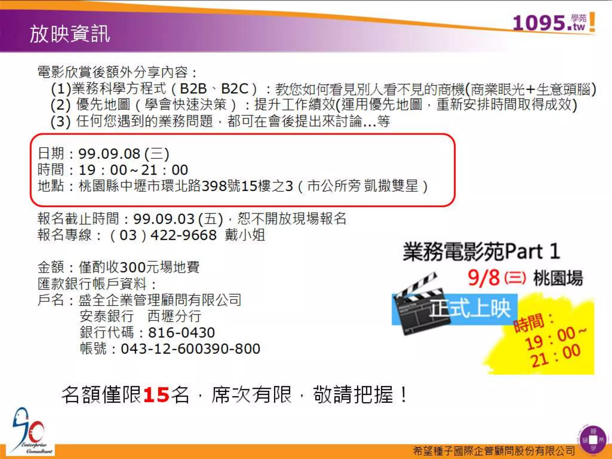 放映資訊電影欣賞後額外分享內容：　(1)業務科學方程式（B2B、B2C）：教您如何看見別人看不見的商機(商業眼光+生意頭腦)　(2) 優先地圖（學會快速決策）：提升工作績效(運用優先地圖，重新安排時間取得成效) 　(3) 任何您遇到的業務問題，都可在會後提出來討論...等日期：99.09.08 (三)時間：19：00～21：00地點：桃園縣中壢市環北路398號15樓之3（市公所旁 凱撒雙星）報名截止時間：99.09.03 (五)，恕不開放現場報名報名專線：（03）422-9668  戴小姐金額：僅酌收300元場地費 匯款銀行帳戶資料：戶名：盛全企業管理顧問有限公司　　安泰銀行　西壢分行銀行代碼：816-0430　帳號：043-12-600390-800 名額僅限15名，席次有限，敬請把握！
