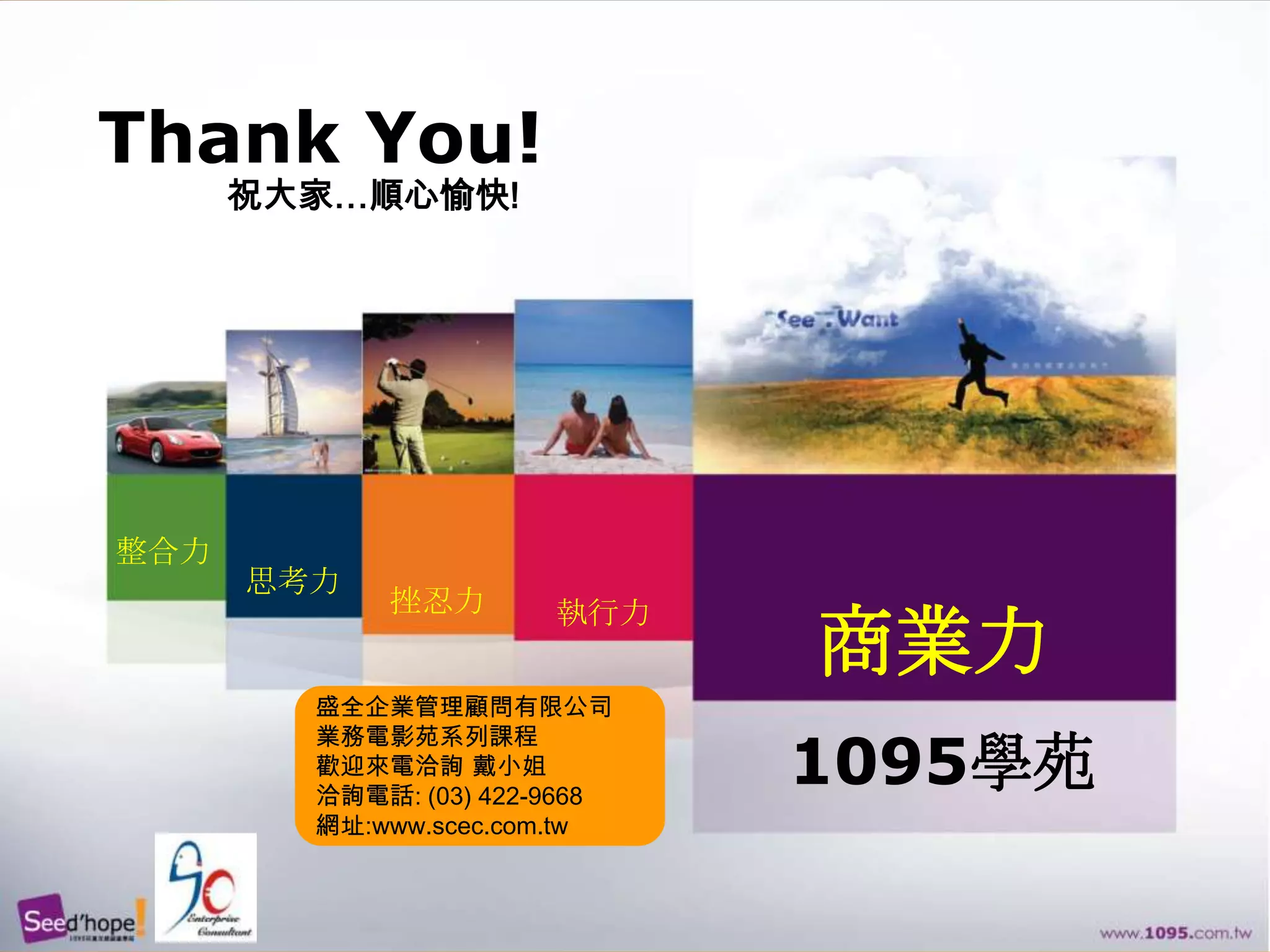 Thank You!祝大家…順心愉快!整合力思考力挫忍力執行力商業力盛全企業管理顧問有限公司業務電影苑系列課程歡迎來電洽詢 戴小姐洽詢電話: (03) 422-9668網址:www.scec.com.tw1095學苑