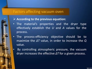 Factors affecting vacuum oven
 According to the previous equation:
• The material’s properties and the dryer type
effectively establish the U and A values for the
process.
• The process-efficiency objective should be to
maximize the ΔT value, in order to increase the Q
value.
• By controlling atmospheric pressure, the vacuum
dryer increases the effective ΔT for a given process.
 