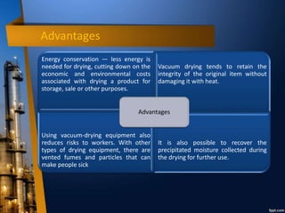 Advantages
Energy conservation — less energy is
needed for drying, cutting down on the
economic and environmental costs
associated with drying a product for
storage, sale or other purposes.
Vacuum drying tends to retain the
integrity of the original item without
damaging it with heat.
Using vacuum-drying equipment also
reduces risks to workers. With other
types of drying equipment, there are
vented fumes and particles that can
make people sick
It is also possible to recover the
precipitated moisture collected during
the drying for further use.
Advantages
 