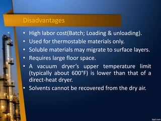 Disadvantages
• High labor cost(Batch; Loading & unloading).
• Used for thermostable materials only.
• Soluble materials may migrate to surface layers.
• Requires large floor space.
• A vacuum dryer’s upper temperature limit
(typically about 600°F) is lower than that of a
direct-heat dryer.
• Solvents cannot be recovered from the dry air.
 