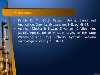 Reference
• Parikh, D. M., 2015. Vacuum Drying: Basics and
Application. Chemical Engineering, 3(2), pp. 48-54.
• Agrawal, Megha & Biswas, Shyamasri & Vliet, Kim.
(2015). Application of Vacuum Drying in the Drug
Processing and Drug Delivery Systems. Vacuum
Technology & coating. 16. 31-33.
 
