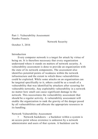Part 1: Vulnerability Assessment
Nambo Francis
Network Security
October 3, 2016
Introduction
Every computer network is a target for attack by virtue of
being on. It is therefore necessary that every organization
understand where it stands on matters of network security. A
vulnerability assessment is done to provide an organization with
the state of its network components. The assessment also
identifies potential points of weakness within the network
infrastructure and the extent to which those vulnerabilities
could be exploited. While some attacks on an organization can
be targeted specifically to it, others could be as a result of a
vulnerability that was identified by attackers after scouring for
vulnerable networks. Any exploitable vulnerability in a network
no matter how small can cause significant damage to the
network. This necessitates the vulnerability assessment that
should be a regular activity. A vulnerability assessment will
enable the organization to rank the gravity of the danger posed
by all vulnerabilities and allocate the appropriate resources to
its handling.
Network Vulnerability Assessment
• Network backdoors – a backdoor within a system is
an access point whose existence is unknown by a network
administrator and users of that system. A backdoor can be
 