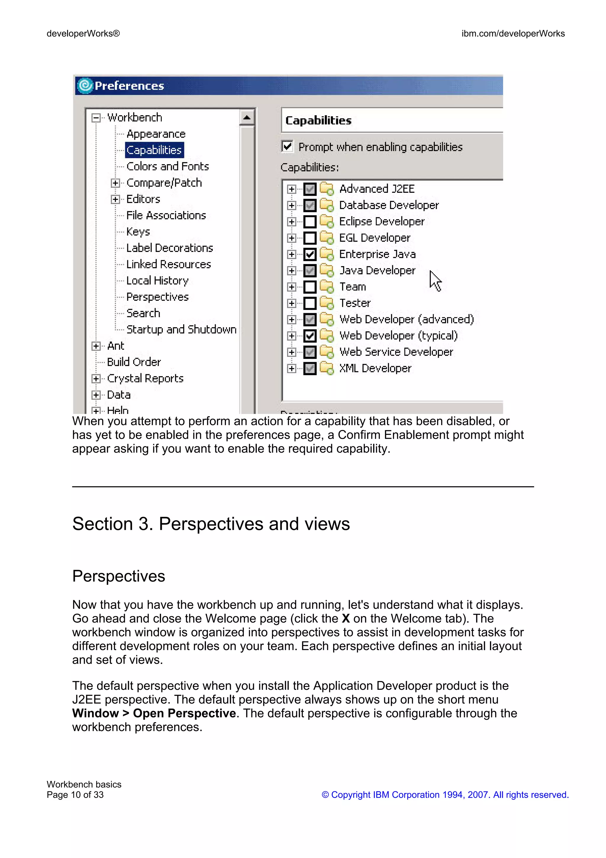 developerWorks®                                                                     ibm.com/developerWorks




     When you attempt to perform an action for a capability that has been disabled, or
     has yet to be enabled in the preferences page, a Confirm Enablement prompt might
     appear asking if you want to enable the required capability.




     Section 3. Perspectives and views

     Perspectives
     Now that you have the workbench up and running, let's understand what it displays.
     Go ahead and close the Welcome page (click the X on the Welcome tab). The
     workbench window is organized into perspectives to assist in development tasks for
     different development roles on your team. Each perspective defines an initial layout
     and set of views.

     The default perspective when you install the Application Developer product is the
     J2EE perspective. The default perspective always shows up on the short menu
     Window > Open Perspective. The default perspective is configurable through the
     workbench preferences.



Workbench basics
Page 10 of 33                                      © Copyright IBM Corporation 1994, 2007. All rights reserved.
 