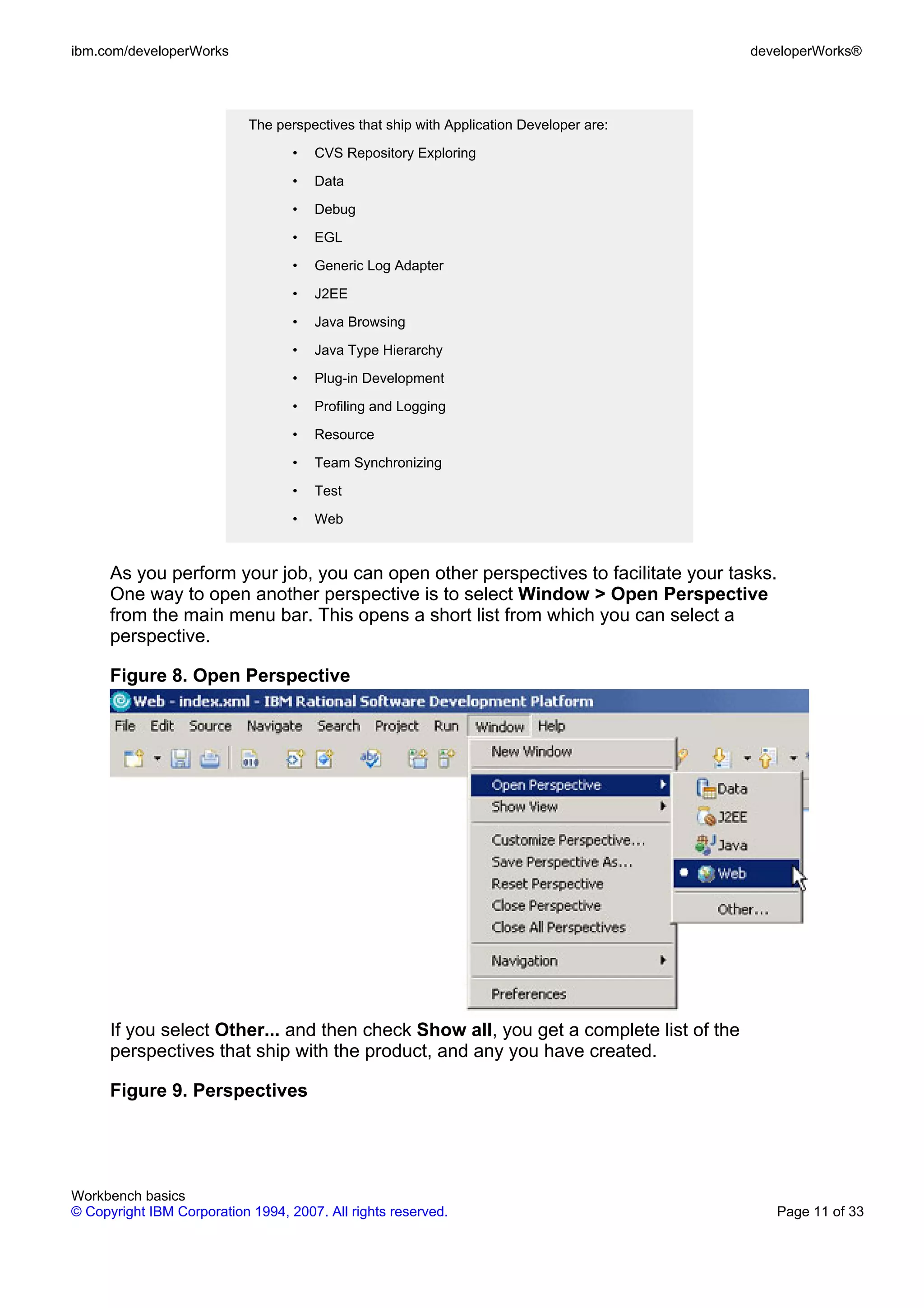 ibm.com/developerWorks                                                                   developerWorks®




                            The perspectives that ship with Application Developer are:

                                   •   CVS Repository Exploring

                                   •   Data

                                   •   Debug

                                   •   EGL

                                   •   Generic Log Adapter

                                   •   J2EE

                                   •   Java Browsing

                                   •   Java Type Hierarchy

                                   •   Plug-in Development

                                   •   Profiling and Logging

                                   •   Resource

                                   •   Team Synchronizing

                                   •   Test

                                   •   Web


      As you perform your job, you can open other perspectives to facilitate your tasks.
      One way to open another perspective is to select Window > Open Perspective
      from the main menu bar. This opens a short list from which you can select a
      perspective.

      Figure 8. Open Perspective




      If you select Other... and then check Show all, you get a complete list of the
      perspectives that ship with the product, and any you have created.

      Figure 9. Perspectives




Workbench basics
© Copyright IBM Corporation 1994, 2007. All rights reserved.                                Page 11 of 33
 