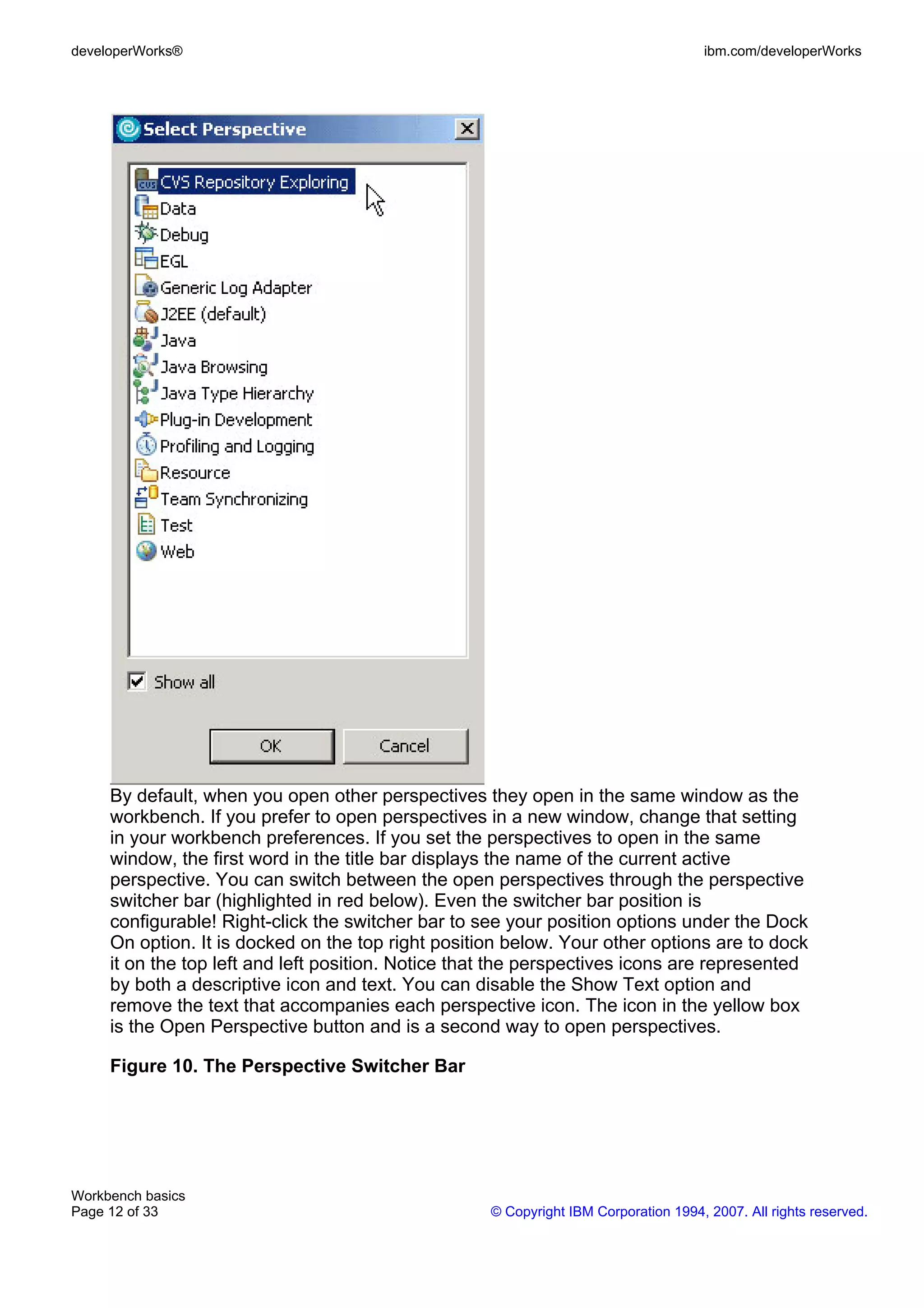 developerWorks®                                                                       ibm.com/developerWorks




     By default, when you open other perspectives they open in the same window as the
     workbench. If you prefer to open perspectives in a new window, change that setting
     in your workbench preferences. If you set the perspectives to open in the same
     window, the first word in the title bar displays the name of the current active
     perspective. You can switch between the open perspectives through the perspective
     switcher bar (highlighted in red below). Even the switcher bar position is
     configurable! Right-click the switcher bar to see your position options under the Dock
     On option. It is docked on the top right position below. Your other options are to dock
     it on the top left and left position. Notice that the perspectives icons are represented
     by both a descriptive icon and text. You can disable the Show Text option and
     remove the text that accompanies each perspective icon. The icon in the yellow box
     is the Open Perspective button and is a second way to open perspectives.

     Figure 10. The Perspective Switcher Bar




Workbench basics
Page 12 of 33                                        © Copyright IBM Corporation 1994, 2007. All rights reserved.
 