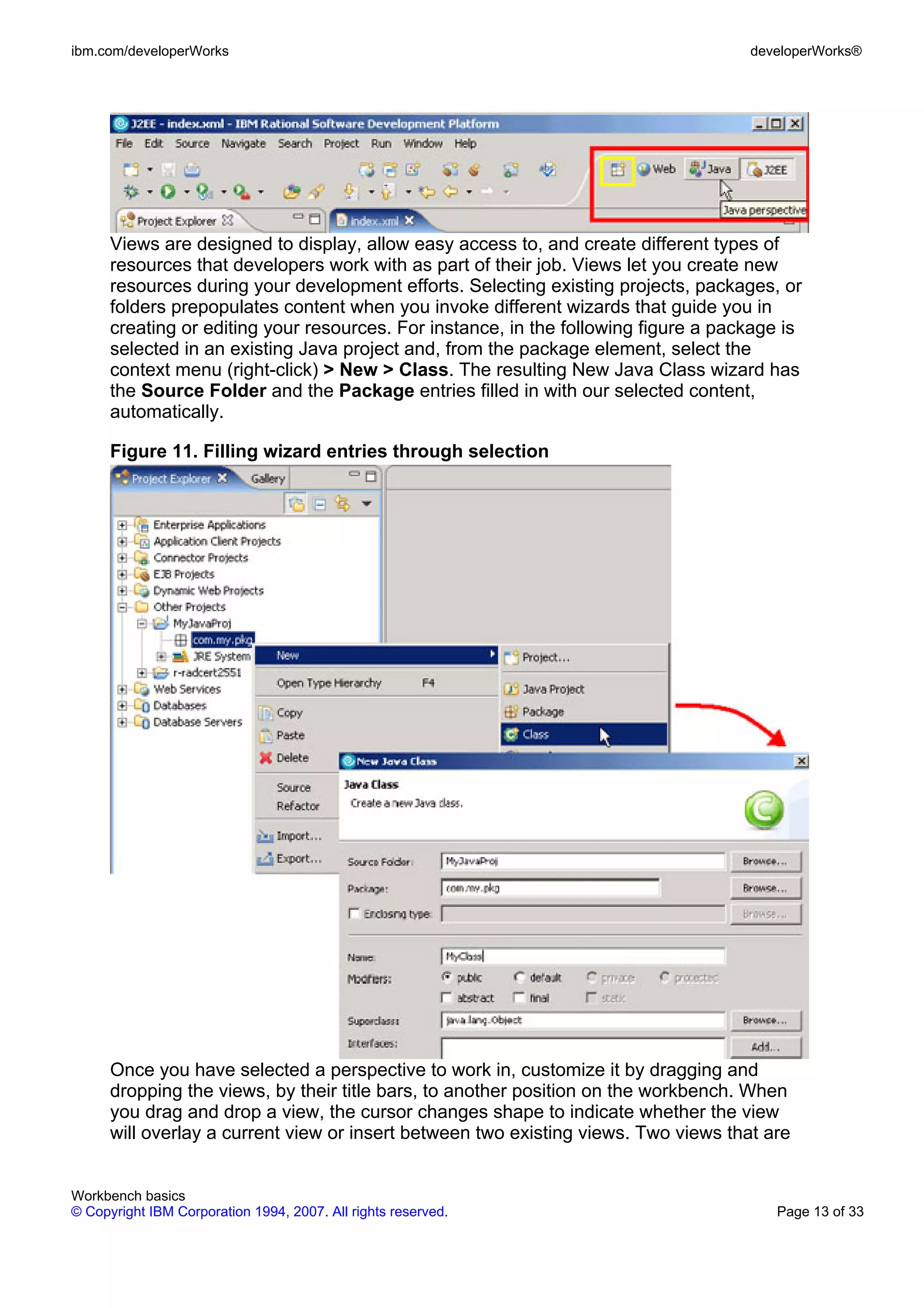 ibm.com/developerWorks                                                               developerWorks®




      Views are designed to display, allow easy access to, and create different types of
      resources that developers work with as part of their job. Views let you create new
      resources during your development efforts. Selecting existing projects, packages, or
      folders prepopulates content when you invoke different wizards that guide you in
      creating or editing your resources. For instance, in the following figure a package is
      selected in an existing Java project and, from the package element, select the
      context menu (right-click) > New > Class. The resulting New Java Class wizard has
      the Source Folder and the Package entries filled in with our selected content,
      automatically.

      Figure 11. Filling wizard entries through selection




      Once you have selected a perspective to work in, customize it by dragging and
      dropping the views, by their title bars, to another position on the workbench. When
      you drag and drop a view, the cursor changes shape to indicate whether the view
      will overlay a current view or insert between two existing views. Two views that are


Workbench basics
© Copyright IBM Corporation 1994, 2007. All rights reserved.                            Page 13 of 33
 