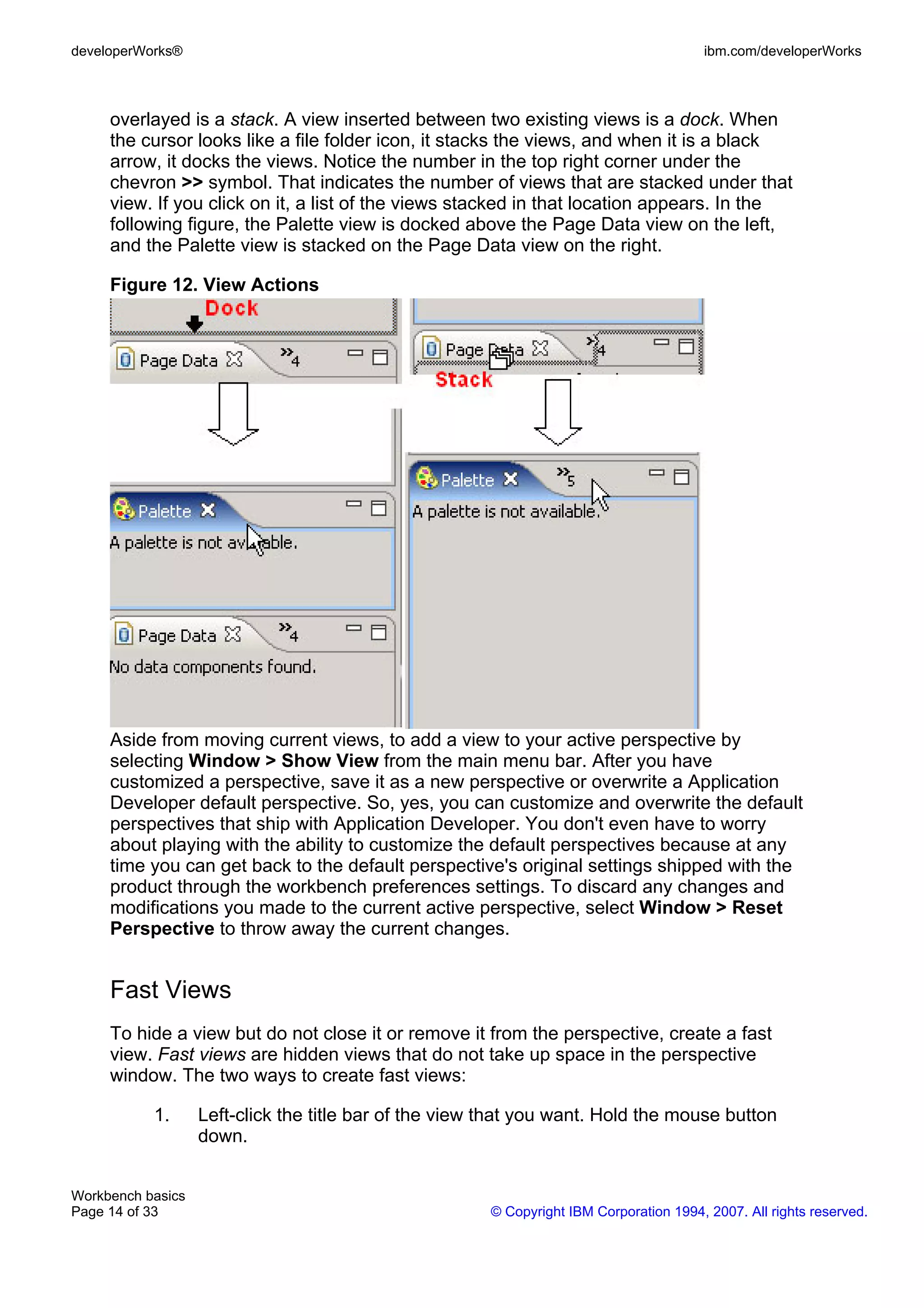 developerWorks®                                                                         ibm.com/developerWorks



     overlayed is a stack. A view inserted between two existing views is a dock. When
     the cursor looks like a file folder icon, it stacks the views, and when it is a black
     arrow, it docks the views. Notice the number in the top right corner under the
     chevron >> symbol. That indicates the number of views that are stacked under that
     view. If you click on it, a list of the views stacked in that location appears. In the
     following figure, the Palette view is docked above the Page Data view on the left,
     and the Palette view is stacked on the Page Data view on the right.

     Figure 12. View Actions




     Aside from moving current views, to add a view to your active perspective by
     selecting Window > Show View from the main menu bar. After you have
     customized a perspective, save it as a new perspective or overwrite a Application
     Developer default perspective. So, yes, you can customize and overwrite the default
     perspectives that ship with Application Developer. You don't even have to worry
     about playing with the ability to customize the default perspectives because at any
     time you can get back to the default perspective's original settings shipped with the
     product through the workbench preferences settings. To discard any changes and
     modifications you made to the current active perspective, select Window > Reset
     Perspective to throw away the current changes.


     Fast Views
     To hide a view but do not close it or remove it from the perspective, create a fast
     view. Fast views are hidden views that do not take up space in the perspective
     window. The two ways to create fast views:

           1.      Left-click the title bar of the view that you want. Hold the mouse button
                   down.


Workbench basics
Page 14 of 33                                          © Copyright IBM Corporation 1994, 2007. All rights reserved.
 