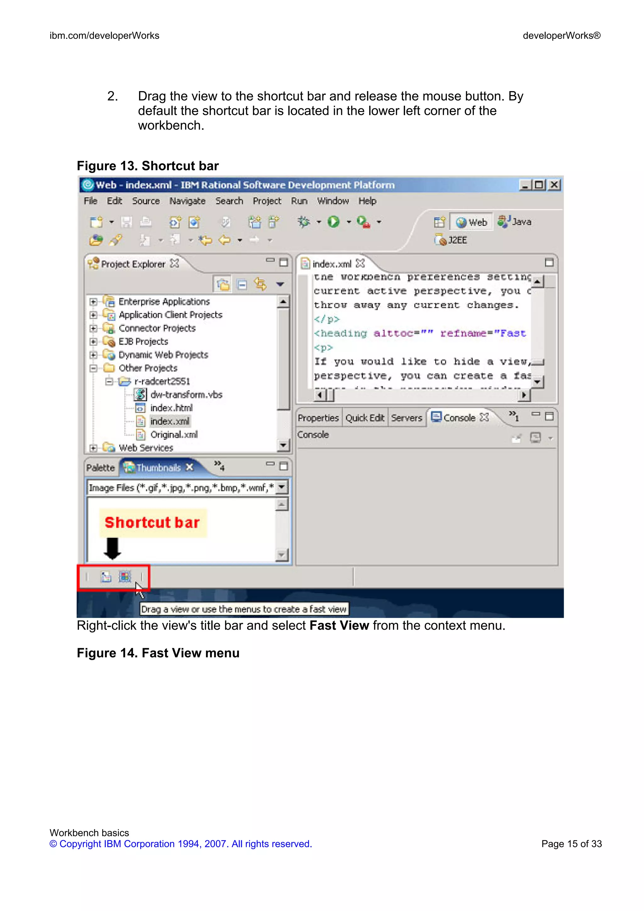 ibm.com/developerWorks                                                                developerWorks®




             2.     Drag the view to the shortcut bar and release the mouse button. By
                    default the shortcut bar is located in the lower left corner of the
                    workbench.


      Figure 13. Shortcut bar




      Right-click the view's title bar and select Fast View from the context menu.

      Figure 14. Fast View menu




Workbench basics
© Copyright IBM Corporation 1994, 2007. All rights reserved.                              Page 15 of 33
 