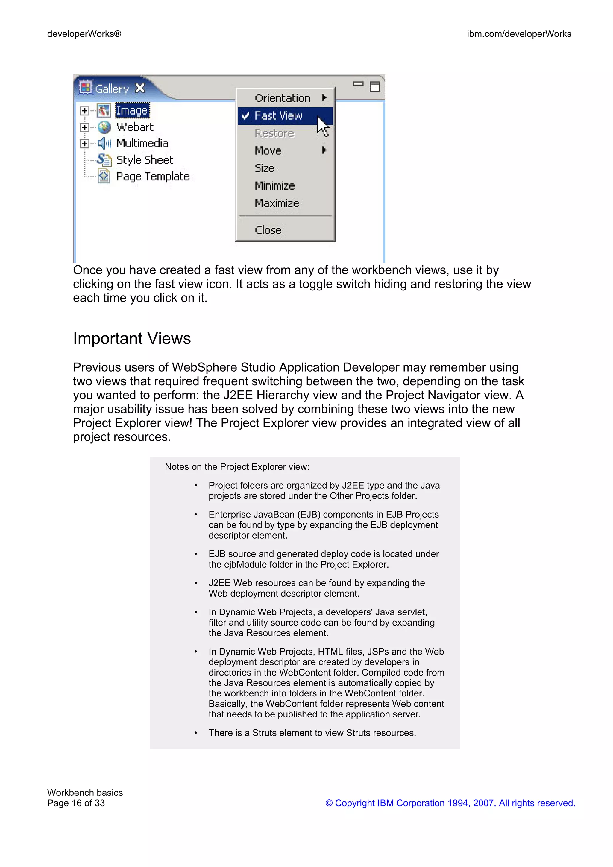 developerWorks®                                                                               ibm.com/developerWorks




     Once you have created a fast view from any of the workbench views, use it by
     clicking on the fast view icon. It acts as a toggle switch hiding and restoring the view
     each time you click on it.


     Important Views
     Previous users of WebSphere Studio Application Developer may remember using
     two views that required frequent switching between the two, depending on the task
     you wanted to perform: the J2EE Hierarchy view and the Project Navigator view. A
     major usability issue has been solved by combining these two views into the new
     Project Explorer view! The Project Explorer view provides an integrated view of all
     project resources.

                      Notes on the Project Explorer view:

                             •   Project folders are organized by J2EE type and the Java
                                 projects are stored under the Other Projects folder.

                             •   Enterprise JavaBean (EJB) components in EJB Projects
                                 can be found by type by expanding the EJB deployment
                                 descriptor element.

                             •   EJB source and generated deploy code is located under
                                 the ejbModule folder in the Project Explorer.

                             •   J2EE Web resources can be found by expanding the
                                 Web deployment descriptor element.

                             •   In Dynamic Web Projects, a developers' Java servlet,
                                 filter and utility source code can be found by expanding
                                 the Java Resources element.

                             •   In Dynamic Web Projects, HTML files, JSPs and the Web
                                 deployment descriptor are created by developers in
                                 directories in the WebContent folder. Compiled code from
                                 the Java Resources element is automatically copied by
                                 the workbench into folders in the WebContent folder.
                                 Basically, the WebContent folder represents Web content
                                 that needs to be published to the application server.

                             •   There is a Struts element to view Struts resources.




Workbench basics
Page 16 of 33                                                © Copyright IBM Corporation 1994, 2007. All rights reserved.
 