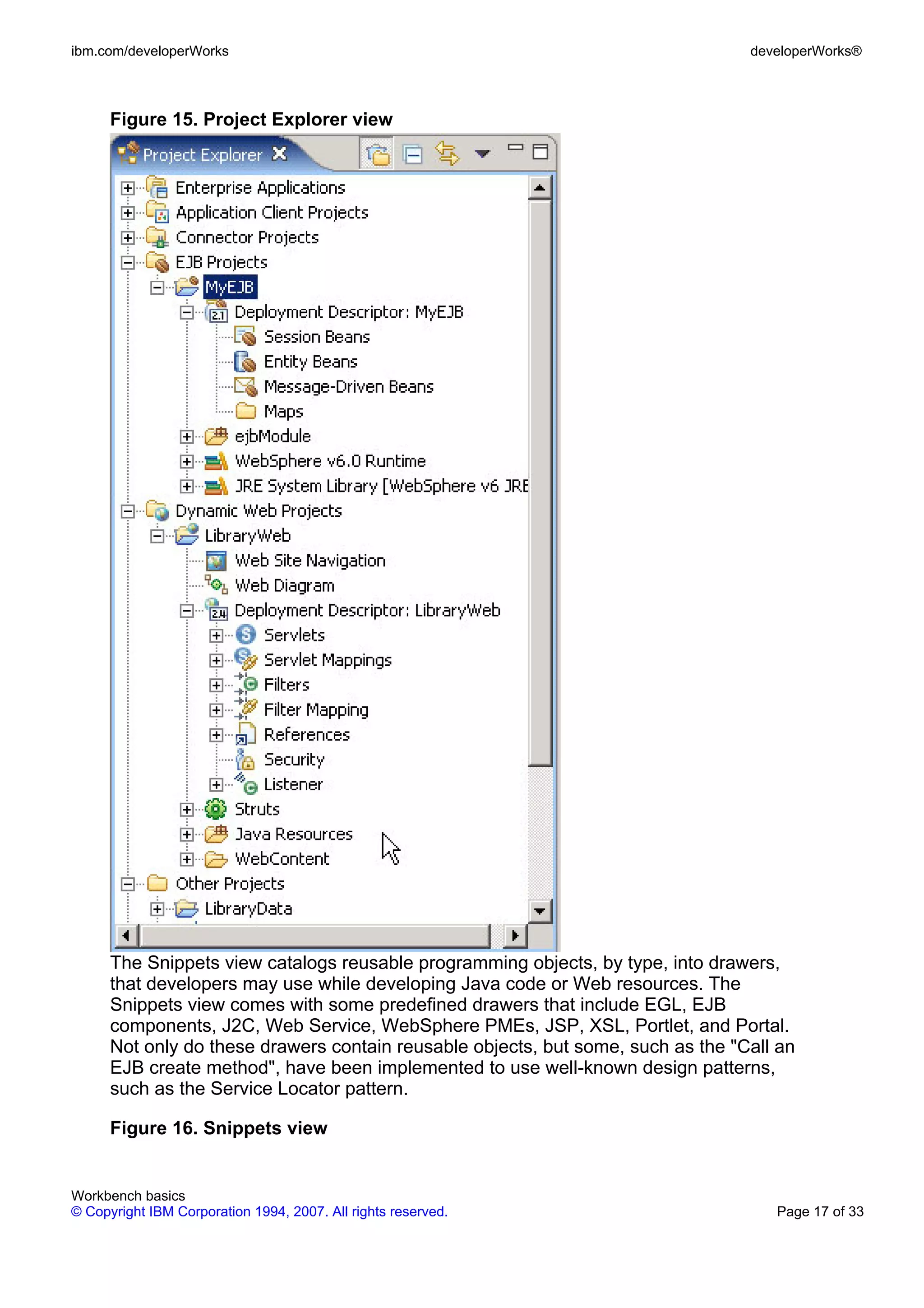 ibm.com/developerWorks                                                            developerWorks®



      Figure 15. Project Explorer view




      The Snippets view catalogs reusable programming objects, by type, into drawers,
      that developers may use while developing Java code or Web resources. The
      Snippets view comes with some predefined drawers that include EGL, EJB
      components, J2C, Web Service, WebSphere PMEs, JSP, XSL, Portlet, and Portal.
      Not only do these drawers contain reusable objects, but some, such as the "Call an
      EJB create method", have been implemented to use well-known design patterns,
      such as the Service Locator pattern.

      Figure 16. Snippets view


Workbench basics
© Copyright IBM Corporation 1994, 2007. All rights reserved.                         Page 17 of 33
 