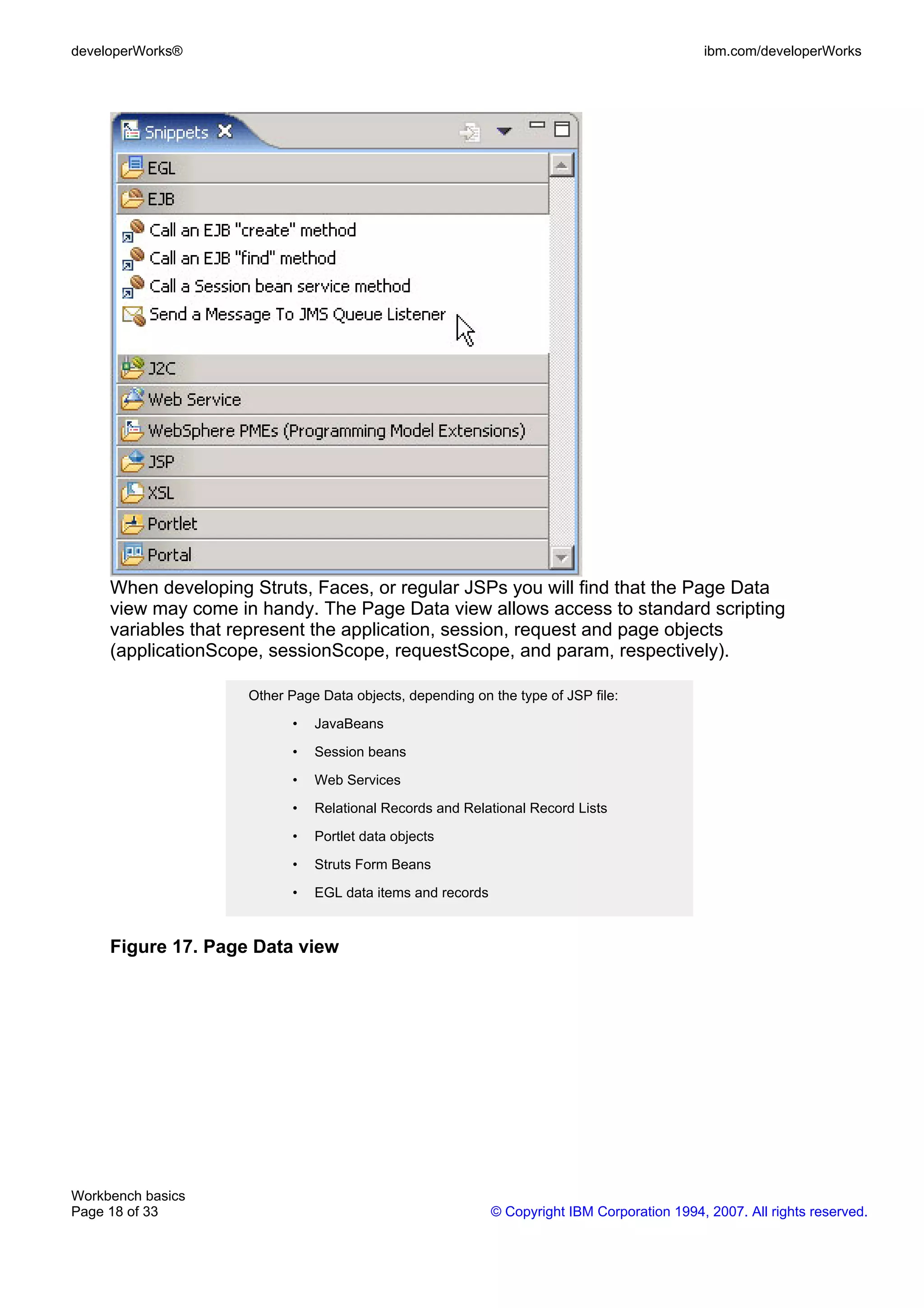 developerWorks®                                                                               ibm.com/developerWorks




     When developing Struts, Faces, or regular JSPs you will find that the Page Data
     view may come in handy. The Page Data view allows access to standard scripting
     variables that represent the application, session, request and page objects
     (applicationScope, sessionScope, requestScope, and param, respectively).

                     Other Page Data objects, depending on the type of JSP file:

                            •   JavaBeans

                            •   Session beans

                            •   Web Services

                            •   Relational Records and Relational Record Lists

                            •   Portlet data objects

                            •   Struts Form Beans

                            •   EGL data items and records


     Figure 17. Page Data view




Workbench basics
Page 18 of 33                                                © Copyright IBM Corporation 1994, 2007. All rights reserved.
 