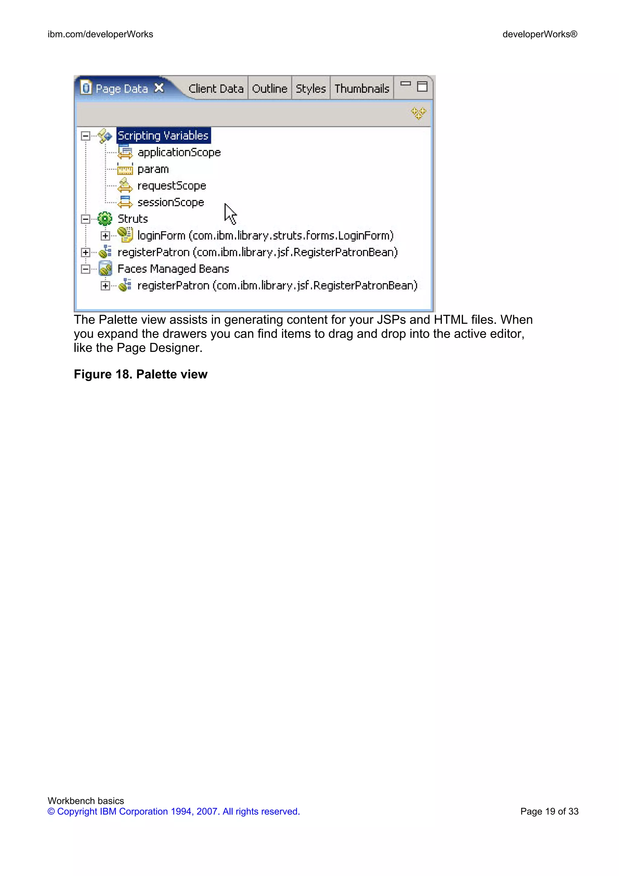 ibm.com/developerWorks                                                            developerWorks®




      The Palette view assists in generating content for your JSPs and HTML files. When
      you expand the drawers you can find items to drag and drop into the active editor,
      like the Page Designer.

      Figure 18. Palette view




Workbench basics
© Copyright IBM Corporation 1994, 2007. All rights reserved.                         Page 19 of 33
 