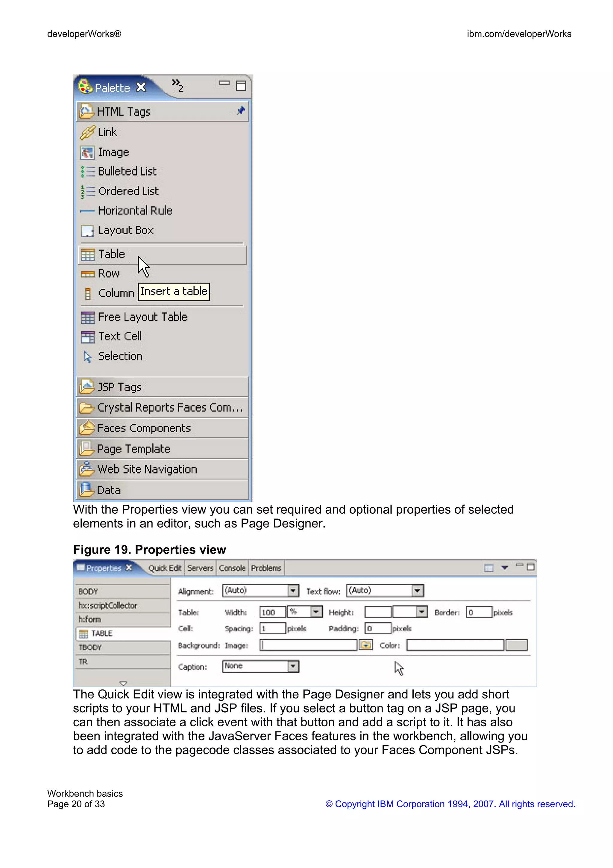 developerWorks®                                                                      ibm.com/developerWorks




     With the Properties view you can set required and optional properties of selected
     elements in an editor, such as Page Designer.

     Figure 19. Properties view




     The Quick Edit view is integrated with the Page Designer and lets you add short
     scripts to your HTML and JSP files. If you select a button tag on a JSP page, you
     can then associate a click event with that button and add a script to it. It has also
     been integrated with the JavaServer Faces features in the workbench, allowing you
     to add code to the pagecode classes associated to your Faces Component JSPs.


Workbench basics
Page 20 of 33                                       © Copyright IBM Corporation 1994, 2007. All rights reserved.
 