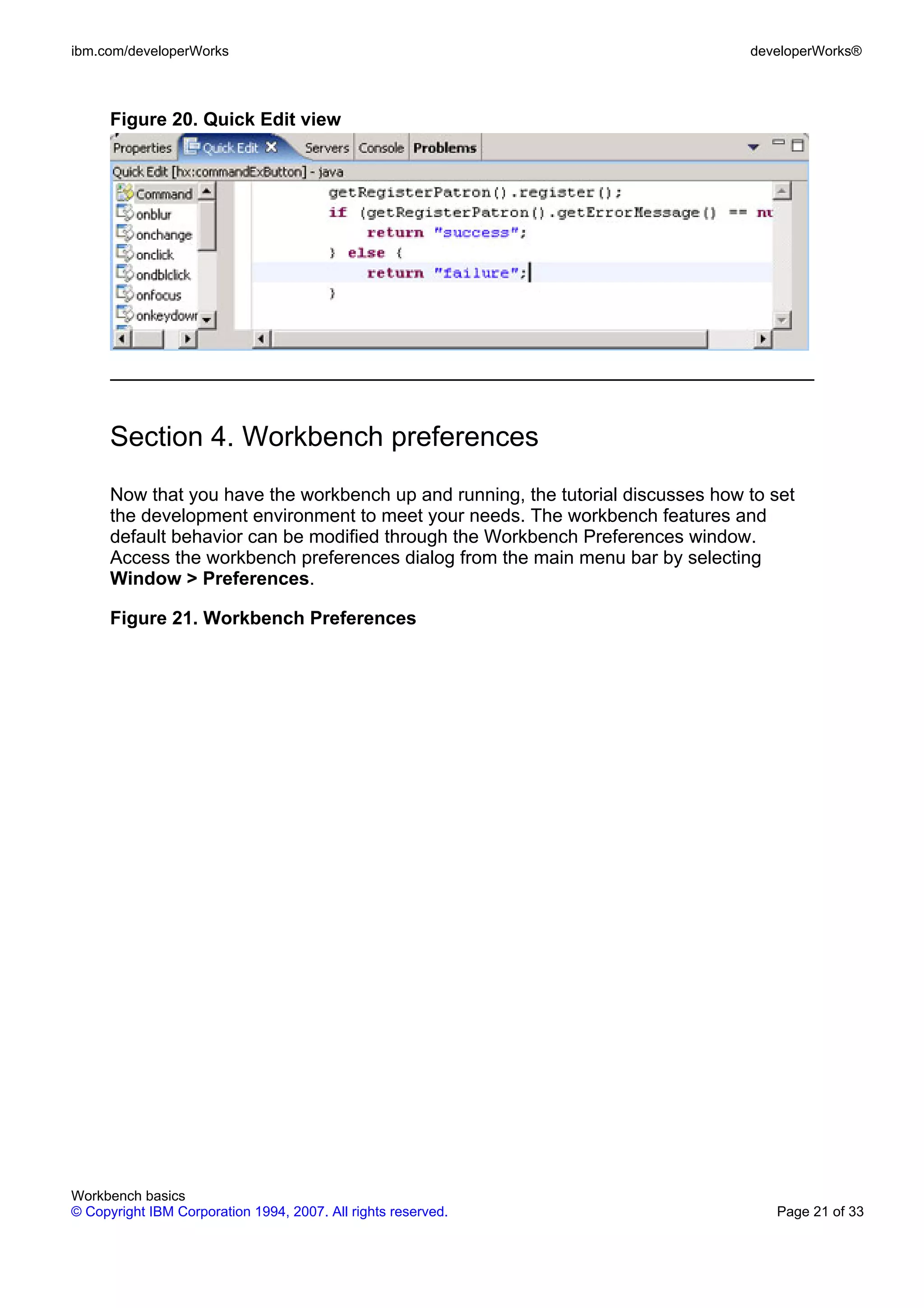 ibm.com/developerWorks                                                           developerWorks®



      Figure 20. Quick Edit view




      Section 4. Workbench preferences
      Now that you have the workbench up and running, the tutorial discusses how to set
      the development environment to meet your needs. The workbench features and
      default behavior can be modified through the Workbench Preferences window.
      Access the workbench preferences dialog from the main menu bar by selecting
      Window > Preferences.

      Figure 21. Workbench Preferences




Workbench basics
© Copyright IBM Corporation 1994, 2007. All rights reserved.                        Page 21 of 33
 