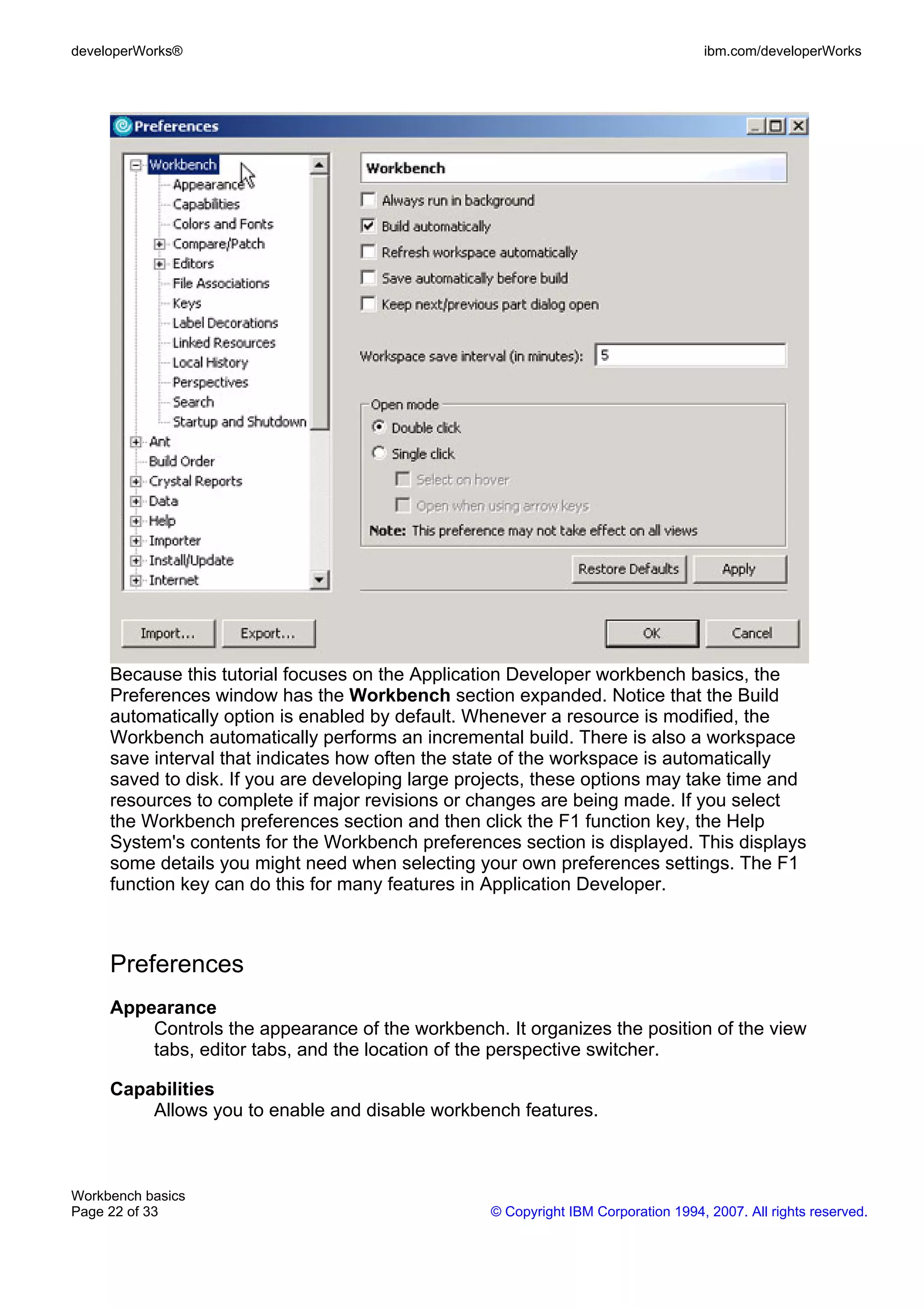 developerWorks®                                                                    ibm.com/developerWorks




     Because this tutorial focuses on the Application Developer workbench basics, the
     Preferences window has the Workbench section expanded. Notice that the Build
     automatically option is enabled by default. Whenever a resource is modified, the
     Workbench automatically performs an incremental build. There is also a workspace
     save interval that indicates how often the state of the workspace is automatically
     saved to disk. If you are developing large projects, these options may take time and
     resources to complete if major revisions or changes are being made. If you select
     the Workbench preferences section and then click the F1 function key, the Help
     System's contents for the Workbench preferences section is displayed. This displays
     some details you might need when selecting your own preferences settings. The F1
     function key can do this for many features in Application Developer.



     Preferences
     Appearance
         Controls the appearance of the workbench. It organizes the position of the view
         tabs, editor tabs, and the location of the perspective switcher.

     Capabilities
         Allows you to enable and disable workbench features.



Workbench basics
Page 22 of 33                                     © Copyright IBM Corporation 1994, 2007. All rights reserved.
 