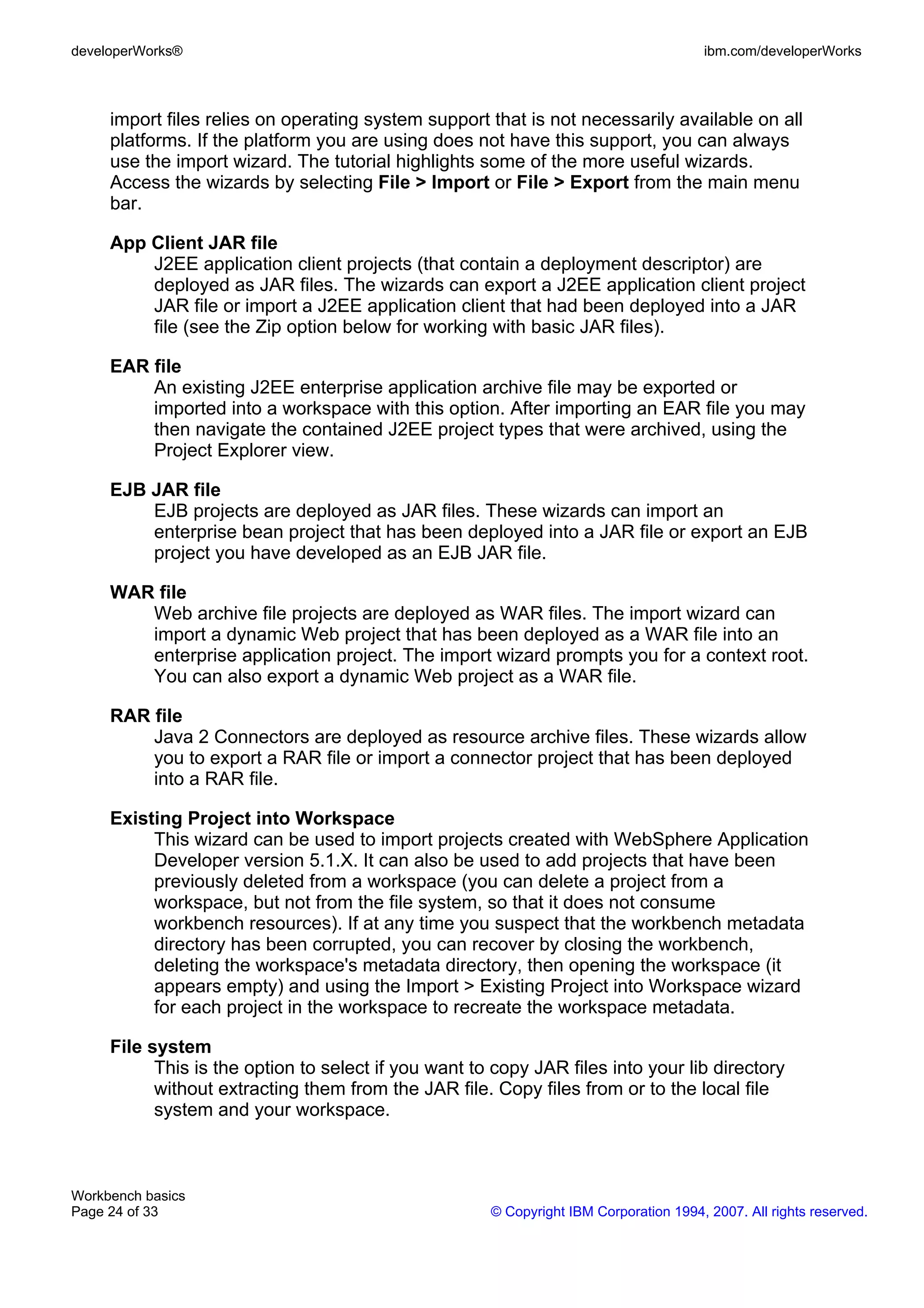 developerWorks®                                                                        ibm.com/developerWorks



     import files relies on operating system support that is not necessarily available on all
     platforms. If the platform you are using does not have this support, you can always
     use the import wizard. The tutorial highlights some of the more useful wizards.
     Access the wizards by selecting File > Import or File > Export from the main menu
     bar.

     App Client JAR file
         J2EE application client projects (that contain a deployment descriptor) are
         deployed as JAR files. The wizards can export a J2EE application client project
         JAR file or import a J2EE application client that had been deployed into a JAR
         file (see the Zip option below for working with basic JAR files).

     EAR file
         An existing J2EE enterprise application archive file may be exported or
         imported into a workspace with this option. After importing an EAR file you may
         then navigate the contained J2EE project types that were archived, using the
         Project Explorer view.

     EJB JAR file
         EJB projects are deployed as JAR files. These wizards can import an
         enterprise bean project that has been deployed into a JAR file or export an EJB
         project you have developed as an EJB JAR file.

     WAR file
        Web archive file projects are deployed as WAR files. The import wizard can
        import a dynamic Web project that has been deployed as a WAR file into an
        enterprise application project. The import wizard prompts you for a context root.
        You can also export a dynamic Web project as a WAR file.

     RAR file
         Java 2 Connectors are deployed as resource archive files. These wizards allow
         you to export a RAR file or import a connector project that has been deployed
         into a RAR file.

     Existing Project into Workspace
          This wizard can be used to import projects created with WebSphere Application
          Developer version 5.1.X. It can also be used to add projects that have been
          previously deleted from a workspace (you can delete a project from a
          workspace, but not from the file system, so that it does not consume
          workbench resources). If at any time you suspect that the workbench metadata
          directory has been corrupted, you can recover by closing the workbench,
          deleting the workspace's metadata directory, then opening the workspace (it
          appears empty) and using the Import > Existing Project into Workspace wizard
          for each project in the workspace to recreate the workspace metadata.

     File system
           This is the option to select if you want to copy JAR files into your lib directory
           without extracting them from the JAR file. Copy files from or to the local file
           system and your workspace.



Workbench basics
Page 24 of 33                                         © Copyright IBM Corporation 1994, 2007. All rights reserved.
 