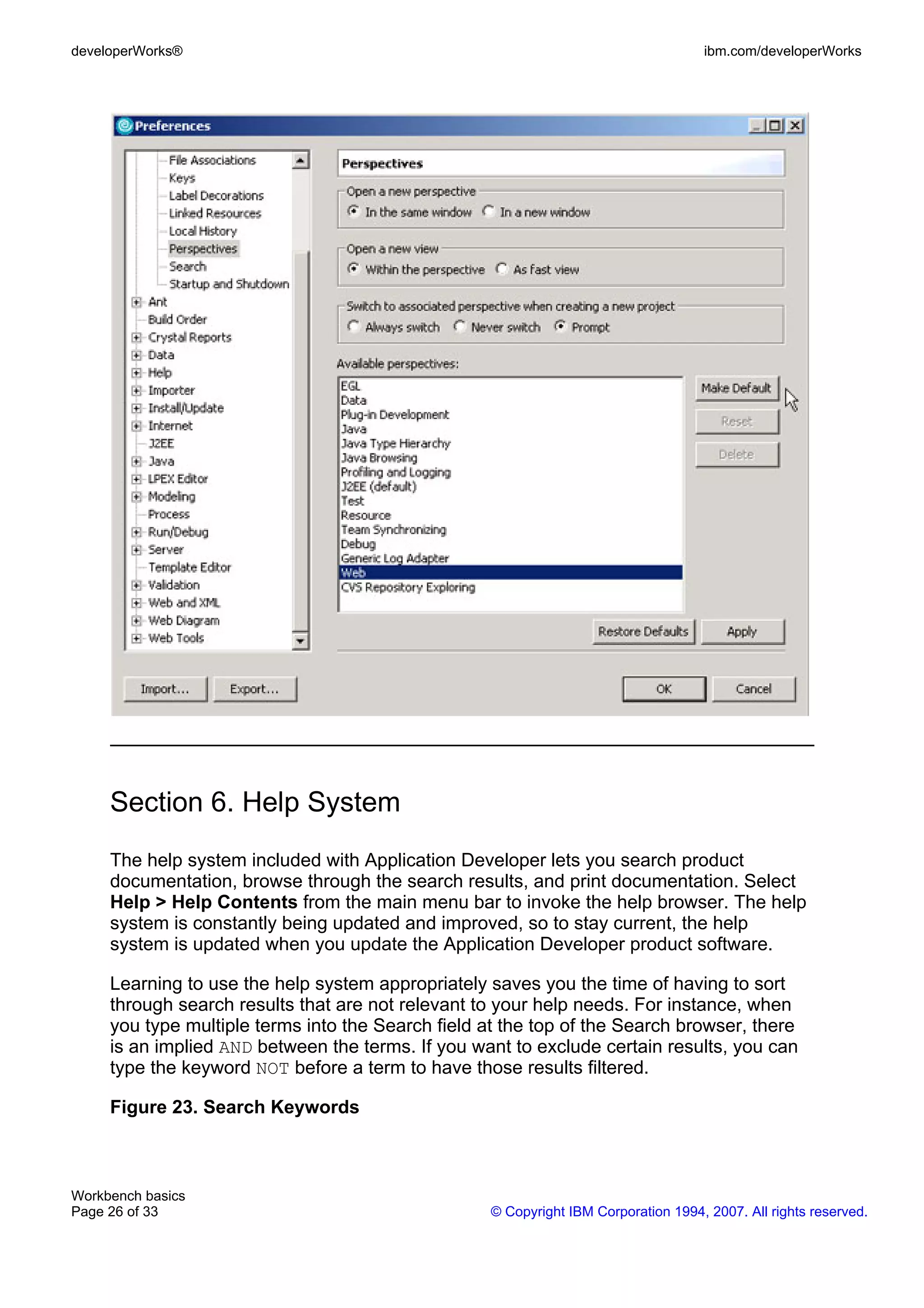 developerWorks®                                                                      ibm.com/developerWorks




     Section 6. Help System
     The help system included with Application Developer lets you search product
     documentation, browse through the search results, and print documentation. Select
     Help > Help Contents from the main menu bar to invoke the help browser. The help
     system is constantly being updated and improved, so to stay current, the help
     system is updated when you update the Application Developer product software.

     Learning to use the help system appropriately saves you the time of having to sort
     through search results that are not relevant to your help needs. For instance, when
     you type multiple terms into the Search field at the top of the Search browser, there
     is an implied AND between the terms. If you want to exclude certain results, you can
     type the keyword NOT before a term to have those results filtered.

     Figure 23. Search Keywords



Workbench basics
Page 26 of 33                                       © Copyright IBM Corporation 1994, 2007. All rights reserved.
 