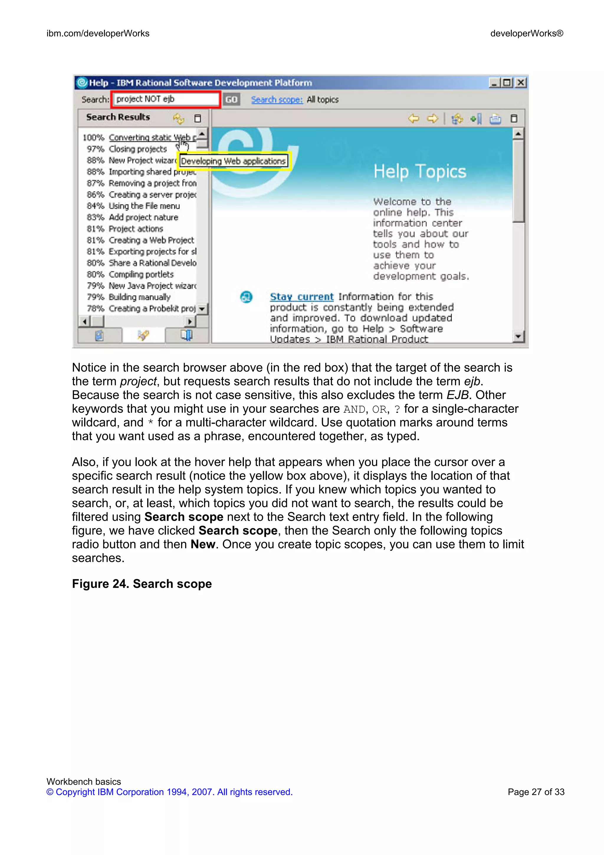 ibm.com/developerWorks                                                               developerWorks®




      Notice in the search browser above (in the red box) that the target of the search is
      the term project, but requests search results that do not include the term ejb.
      Because the search is not case sensitive, this also excludes the term EJB. Other
      keywords that you might use in your searches are AND, OR, ? for a single-character
      wildcard, and * for a multi-character wildcard. Use quotation marks around terms
      that you want used as a phrase, encountered together, as typed.

      Also, if you look at the hover help that appears when you place the cursor over a
      specific search result (notice the yellow box above), it displays the location of that
      search result in the help system topics. If you knew which topics you wanted to
      search, or, at least, which topics you did not want to search, the results could be
      filtered using Search scope next to the Search text entry field. In the following
      figure, we have clicked Search scope, then the Search only the following topics
      radio button and then New. Once you create topic scopes, you can use them to limit
      searches.

      Figure 24. Search scope




Workbench basics
© Copyright IBM Corporation 1994, 2007. All rights reserved.                            Page 27 of 33
 