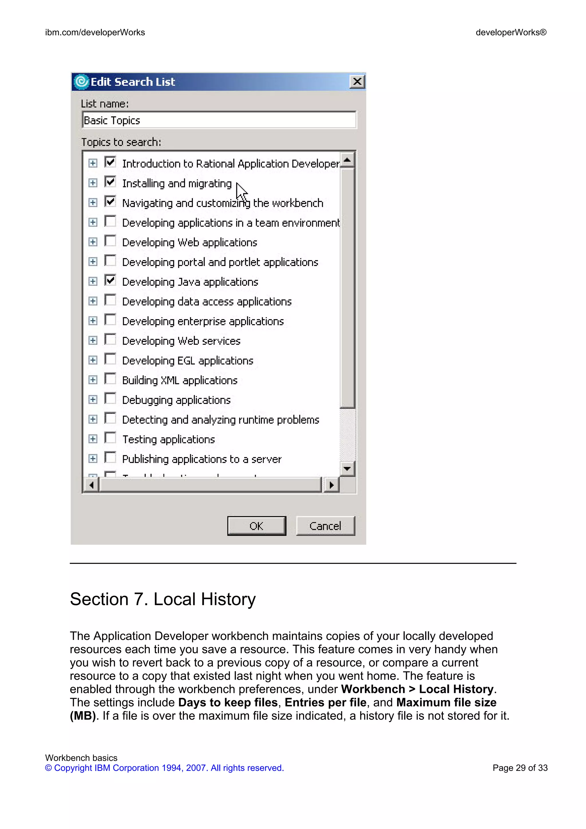 ibm.com/developerWorks                                                                     developerWorks®




      Section 7. Local History
      The Application Developer workbench maintains copies of your locally developed
      resources each time you save a resource. This feature comes in very handy when
      you wish to revert back to a previous copy of a resource, or compare a current
      resource to a copy that existed last night when you went home. The feature is
      enabled through the workbench preferences, under Workbench > Local History.
      The settings include Days to keep files, Entries per file, and Maximum file size
      (MB). If a file is over the maximum file size indicated, a history file is not stored for it.


Workbench basics
© Copyright IBM Corporation 1994, 2007. All rights reserved.                                   Page 29 of 33
 