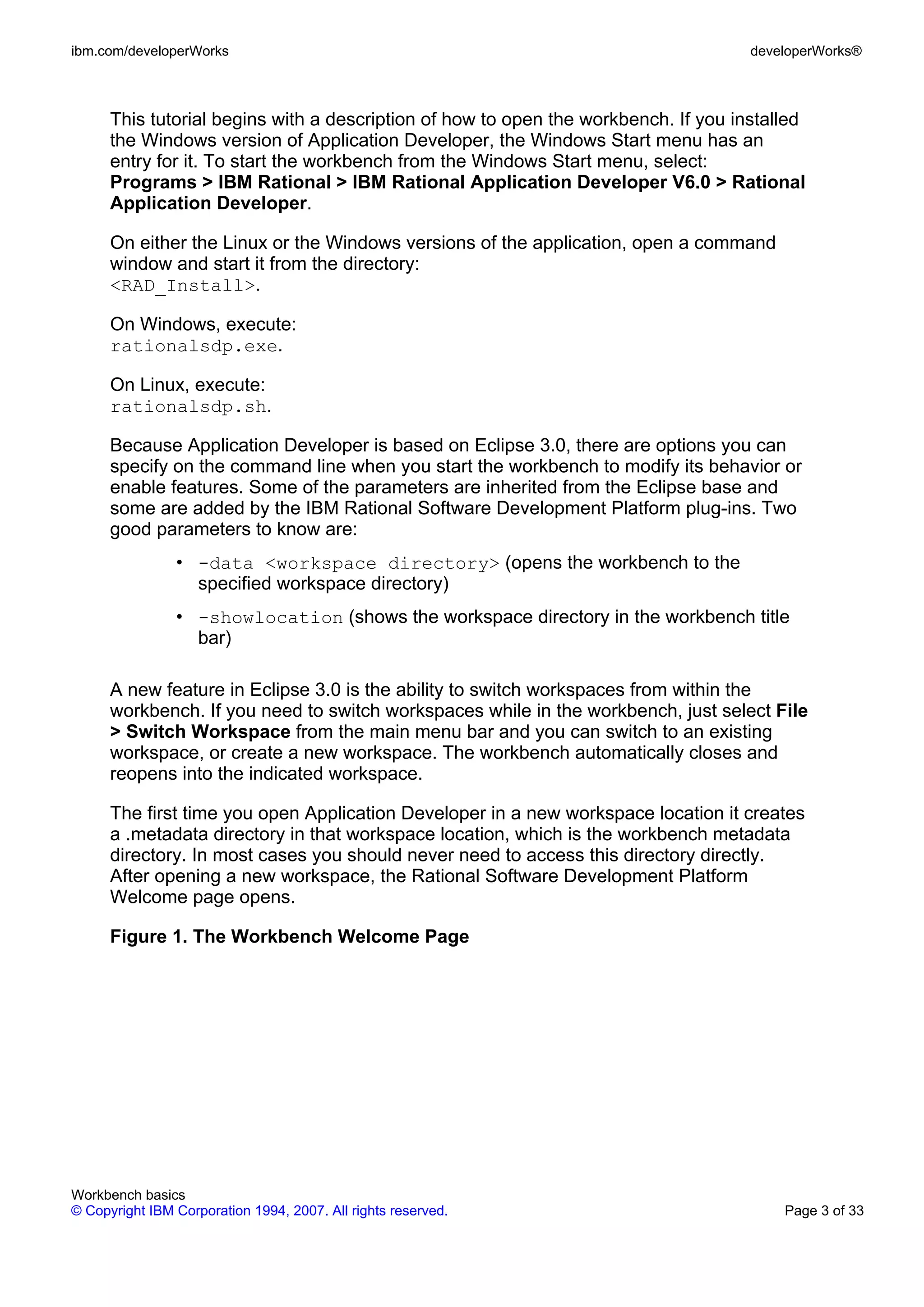 ibm.com/developerWorks                                                               developerWorks®



      This tutorial begins with a description of how to open the workbench. If you installed
      the Windows version of Application Developer, the Windows Start menu has an
      entry for it. To start the workbench from the Windows Start menu, select:
      Programs > IBM Rational > IBM Rational Application Developer V6.0 > Rational
      Application Developer.

      On either the Linux or the Windows versions of the application, open a command
      window and start it from the directory:
      <RAD_Install>.

      On Windows, execute:
      rationalsdp.exe.

      On Linux, execute:
      rationalsdp.sh.

      Because Application Developer is based on Eclipse 3.0, there are options you can
      specify on the command line when you start the workbench to modify its behavior or
      enable features. Some of the parameters are inherited from the Eclipse base and
      some are added by the IBM Rational Software Development Platform plug-ins. Two
      good parameters to know are:
                • -data <workspace directory> (opens the workbench to the
                  specified workspace directory)
                • -showlocation (shows the workspace directory in the workbench title
                  bar)

      A new feature in Eclipse 3.0 is the ability to switch workspaces from within the
      workbench. If you need to switch workspaces while in the workbench, just select File
      > Switch Workspace from the main menu bar and you can switch to an existing
      workspace, or create a new workspace. The workbench automatically closes and
      reopens into the indicated workspace.

      The first time you open Application Developer in a new workspace location it creates
      a .metadata directory in that workspace location, which is the workbench metadata
      directory. In most cases you should never need to access this directory directly.
      After opening a new workspace, the Rational Software Development Platform
      Welcome page opens.

      Figure 1. The Workbench Welcome Page




Workbench basics
© Copyright IBM Corporation 1994, 2007. All rights reserved.                             Page 3 of 33
 
