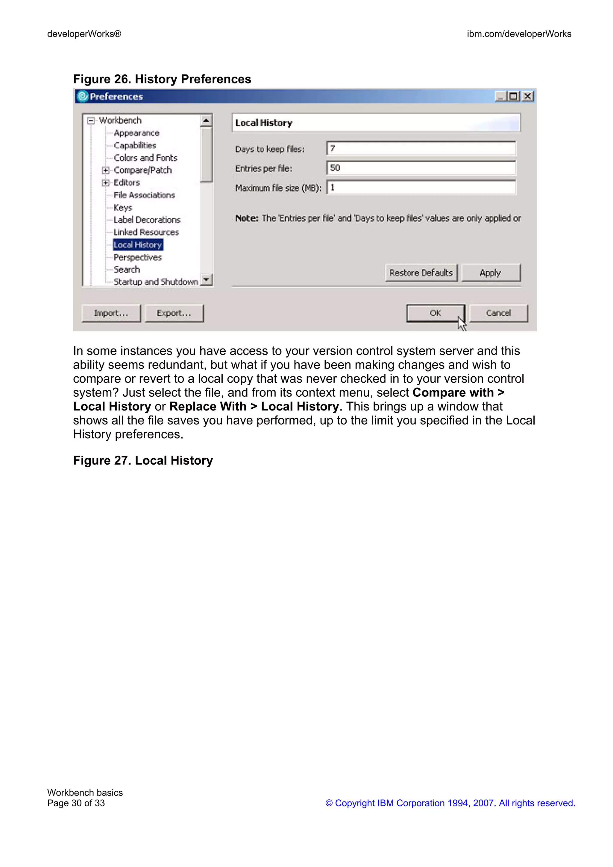 developerWorks®                                                                      ibm.com/developerWorks



     Figure 26. History Preferences




     In some instances you have access to your version control system server and this
     ability seems redundant, but what if you have been making changes and wish to
     compare or revert to a local copy that was never checked in to your version control
     system? Just select the file, and from its context menu, select Compare with >
     Local History or Replace With > Local History. This brings up a window that
     shows all the file saves you have performed, up to the limit you specified in the Local
     History preferences.

     Figure 27. Local History




Workbench basics
Page 30 of 33                                       © Copyright IBM Corporation 1994, 2007. All rights reserved.
 