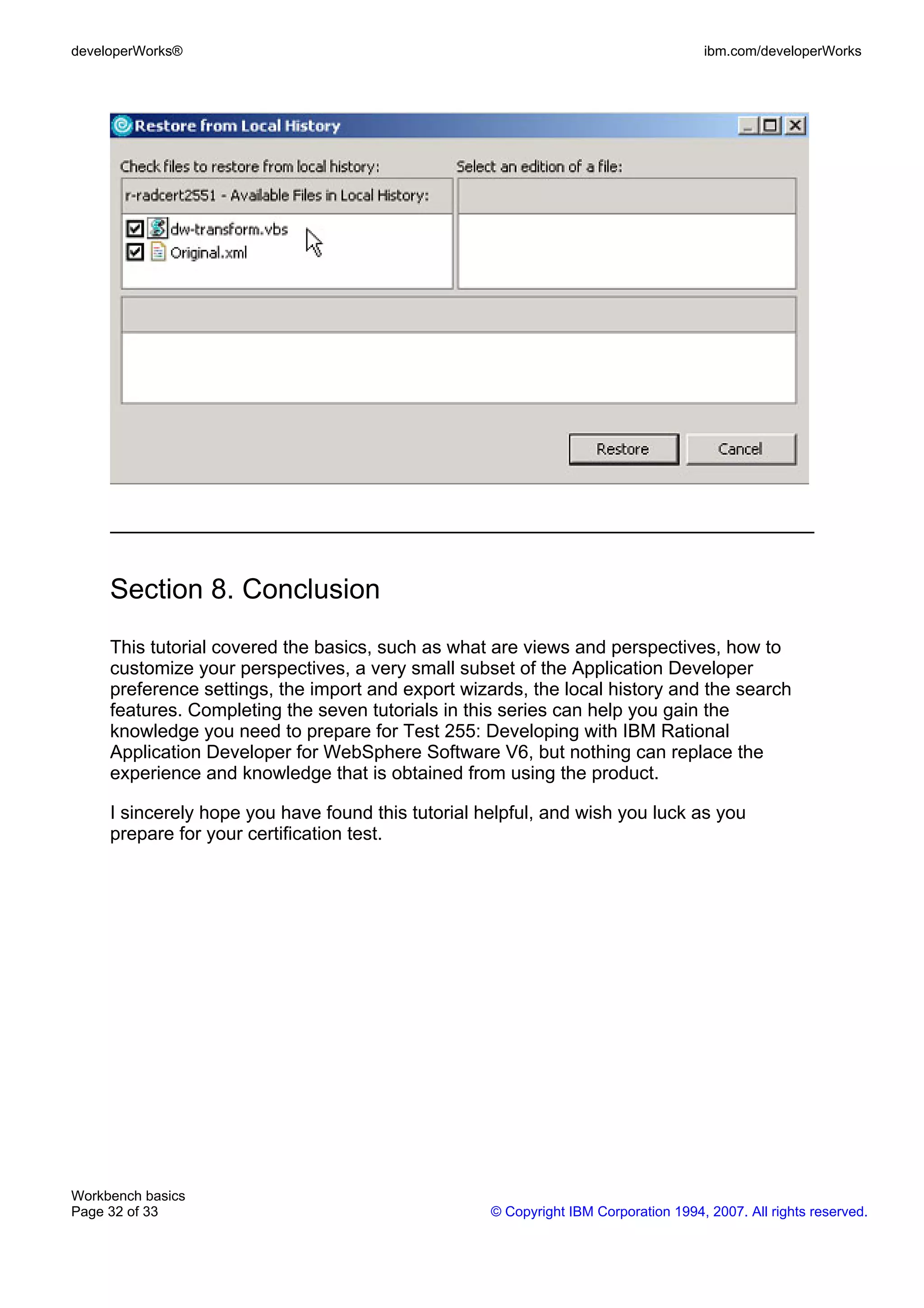 developerWorks®                                                                      ibm.com/developerWorks




     Section 8. Conclusion
     This tutorial covered the basics, such as what are views and perspectives, how to
     customize your perspectives, a very small subset of the Application Developer
     preference settings, the import and export wizards, the local history and the search
     features. Completing the seven tutorials in this series can help you gain the
     knowledge you need to prepare for Test 255: Developing with IBM Rational
     Application Developer for WebSphere Software V6, but nothing can replace the
     experience and knowledge that is obtained from using the product.

     I sincerely hope you have found this tutorial helpful, and wish you luck as you
     prepare for your certification test.




Workbench basics
Page 32 of 33                                       © Copyright IBM Corporation 1994, 2007. All rights reserved.
 