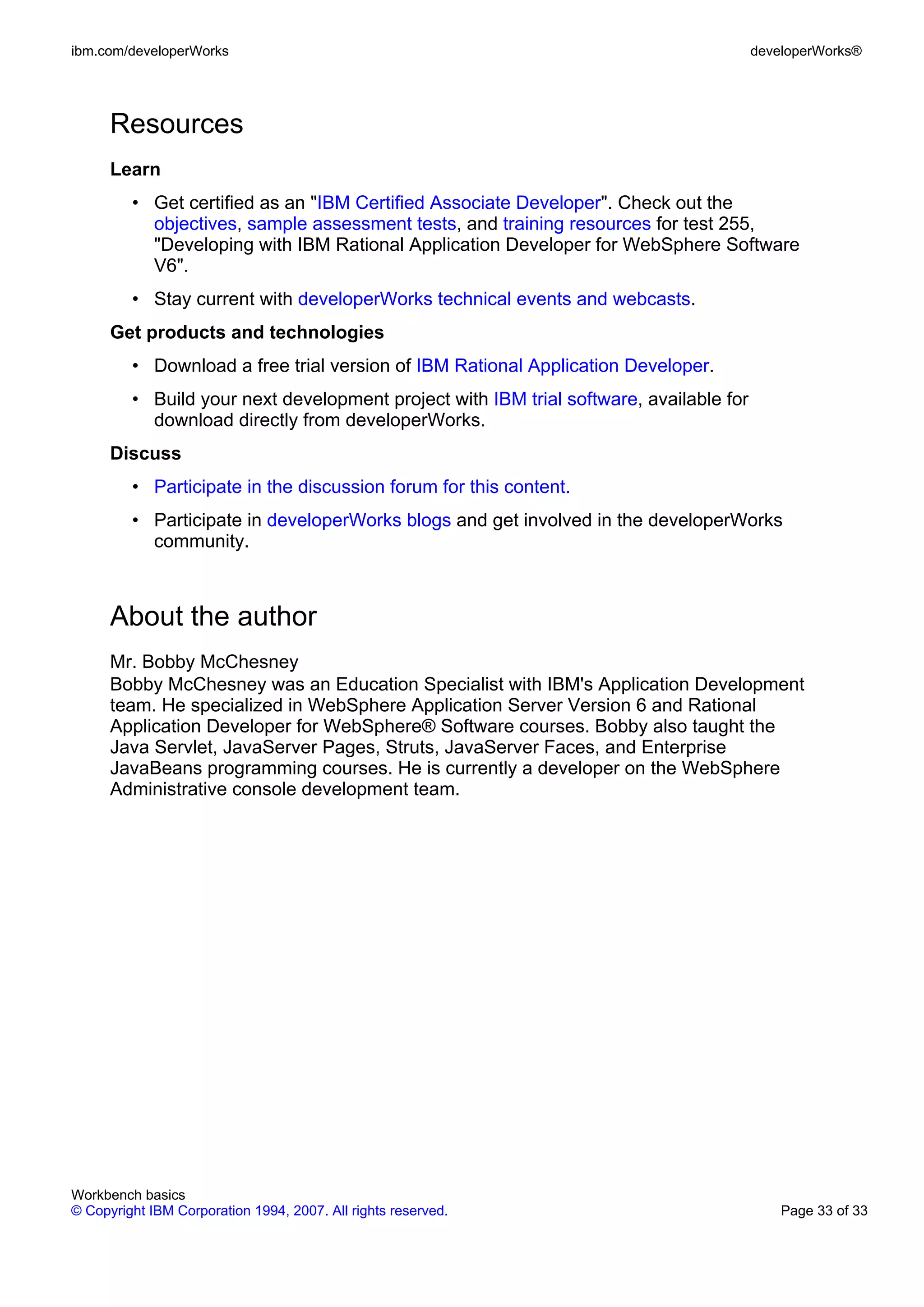 ibm.com/developerWorks                                                                  developerWorks®




      Resources
      Learn
         • Get certified as an "IBM Certified Associate Developer". Check out the
           objectives, sample assessment tests, and training resources for test 255,
           "Developing with IBM Rational Application Developer for WebSphere Software
           V6".
         • Stay current with developerWorks technical events and webcasts.
      Get products and technologies
         • Download a free trial version of IBM Rational Application Developer.
         • Build your next development project with IBM trial software, available for
           download directly from developerWorks.
      Discuss
         • Participate in the discussion forum for this content.
         • Participate in developerWorks blogs and get involved in the developerWorks
           community.



      About the author
      Mr. Bobby McChesney
      Bobby McChesney was an Education Specialist with IBM's Application Development
      team. He specialized in WebSphere Application Server Version 6 and Rational
      Application Developer for WebSphere® Software courses. Bobby also taught the
      Java Servlet, JavaServer Pages, Struts, JavaServer Faces, and Enterprise
      JavaBeans programming courses. He is currently a developer on the WebSphere
      Administrative console development team.




Workbench basics
© Copyright IBM Corporation 1994, 2007. All rights reserved.                                Page 33 of 33
 