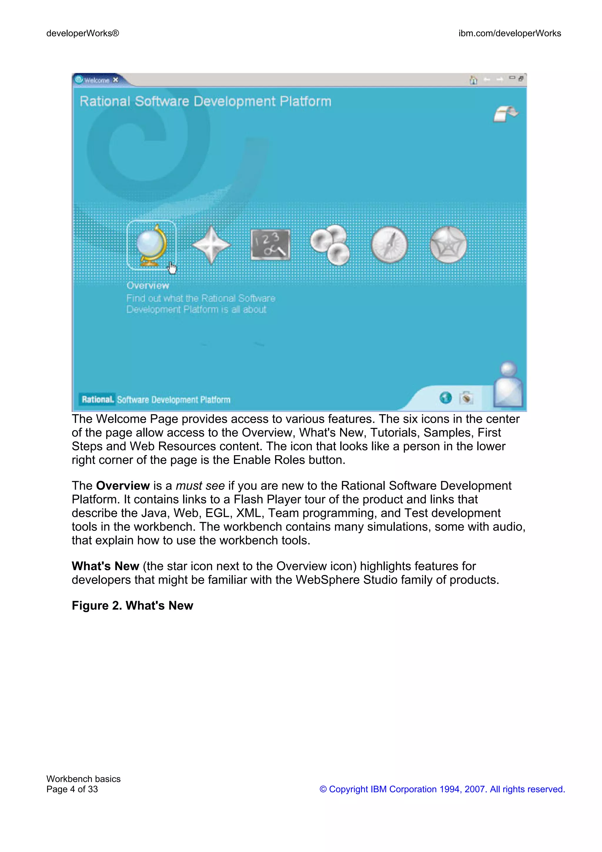 developerWorks®                                                                    ibm.com/developerWorks




     The Welcome Page provides access to various features. The six icons in the center
     of the page allow access to the Overview, What's New, Tutorials, Samples, First
     Steps and Web Resources content. The icon that looks like a person in the lower
     right corner of the page is the Enable Roles button.

     The Overview is a must see if you are new to the Rational Software Development
     Platform. It contains links to a Flash Player tour of the product and links that
     describe the Java, Web, EGL, XML, Team programming, and Test development
     tools in the workbench. The workbench contains many simulations, some with audio,
     that explain how to use the workbench tools.

     What's New (the star icon next to the Overview icon) highlights features for
     developers that might be familiar with the WebSphere Studio family of products.

     Figure 2. What's New




Workbench basics
Page 4 of 33                                      © Copyright IBM Corporation 1994, 2007. All rights reserved.
 