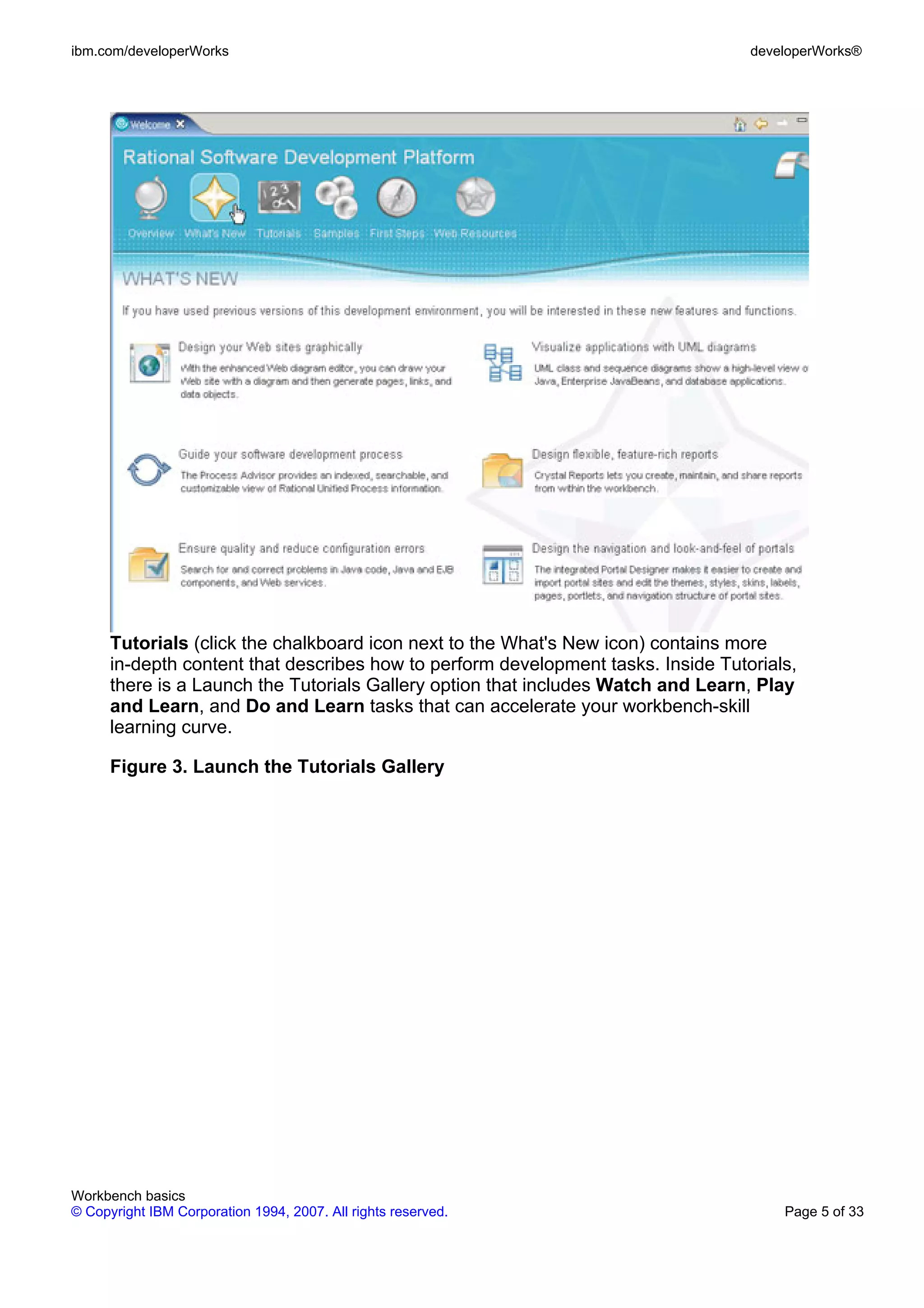 ibm.com/developerWorks                                                             developerWorks®




      Tutorials (click the chalkboard icon next to the What's New icon) contains more
      in-depth content that describes how to perform development tasks. Inside Tutorials,
      there is a Launch the Tutorials Gallery option that includes Watch and Learn, Play
      and Learn, and Do and Learn tasks that can accelerate your workbench-skill
      learning curve.

      Figure 3. Launch the Tutorials Gallery




Workbench basics
© Copyright IBM Corporation 1994, 2007. All rights reserved.                           Page 5 of 33
 