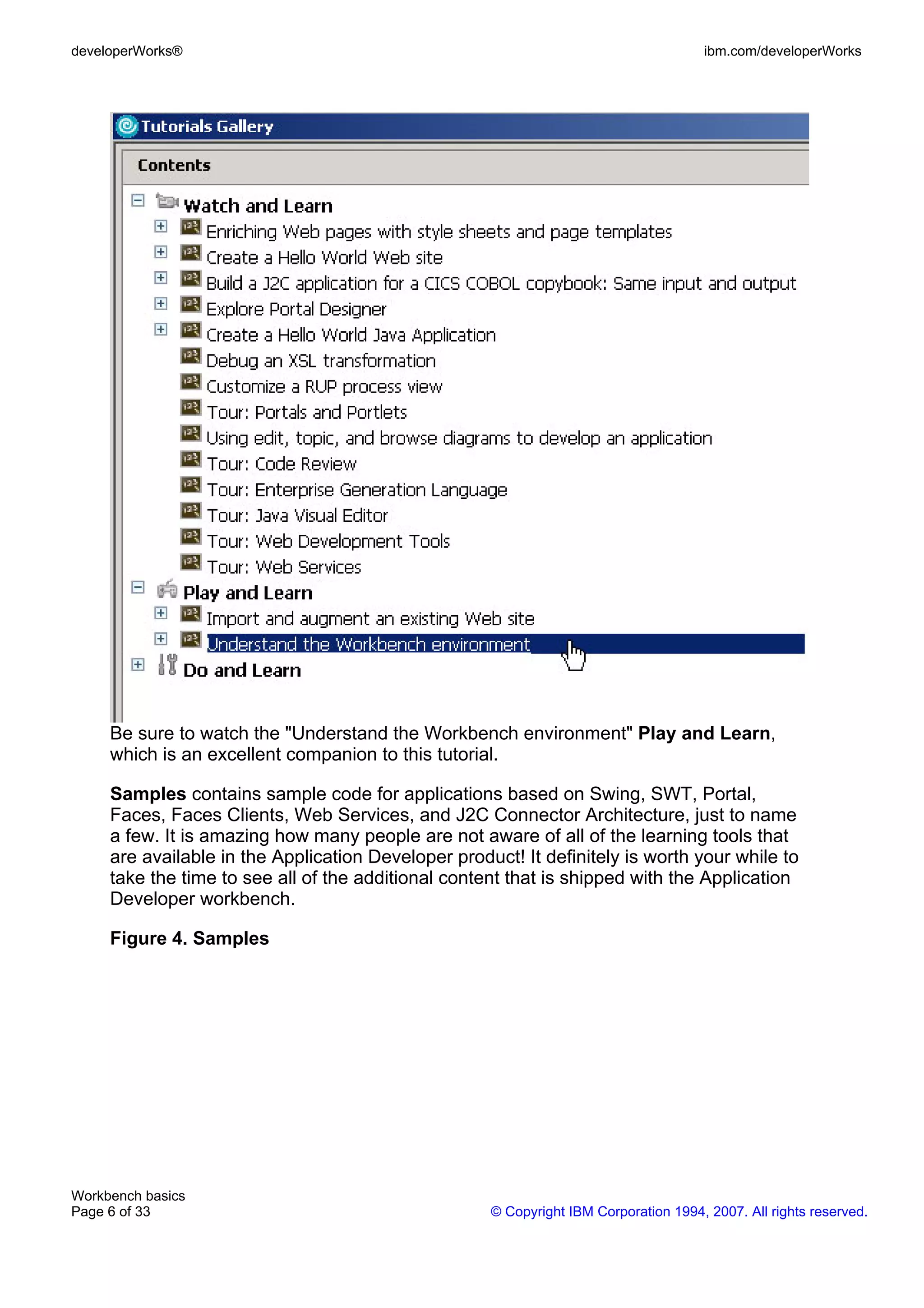 developerWorks®                                                                       ibm.com/developerWorks




     Be sure to watch the "Understand the Workbench environment" Play and Learn,
     which is an excellent companion to this tutorial.

     Samples contains sample code for applications based on Swing, SWT, Portal,
     Faces, Faces Clients, Web Services, and J2C Connector Architecture, just to name
     a few. It is amazing how many people are not aware of all of the learning tools that
     are available in the Application Developer product! It definitely is worth your while to
     take the time to see all of the additional content that is shipped with the Application
     Developer workbench.

     Figure 4. Samples




Workbench basics
Page 6 of 33                                         © Copyright IBM Corporation 1994, 2007. All rights reserved.
 