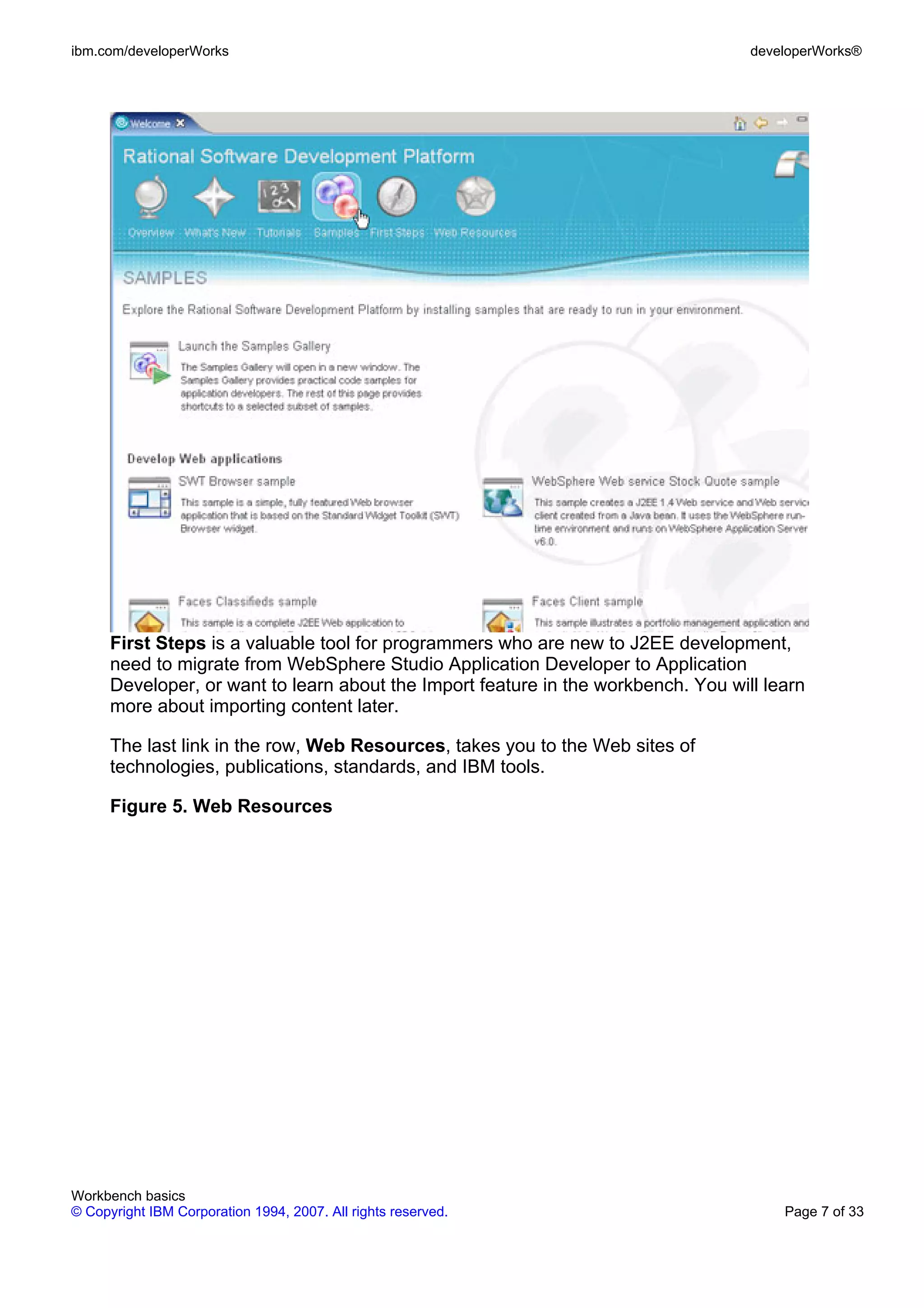ibm.com/developerWorks                                                              developerWorks®




      First Steps is a valuable tool for programmers who are new to J2EE development,
      need to migrate from WebSphere Studio Application Developer to Application
      Developer, or want to learn about the Import feature in the workbench. You will learn
      more about importing content later.

      The last link in the row, Web Resources, takes you to the Web sites of
      technologies, publications, standards, and IBM tools.

      Figure 5. Web Resources




Workbench basics
© Copyright IBM Corporation 1994, 2007. All rights reserved.                            Page 7 of 33
 