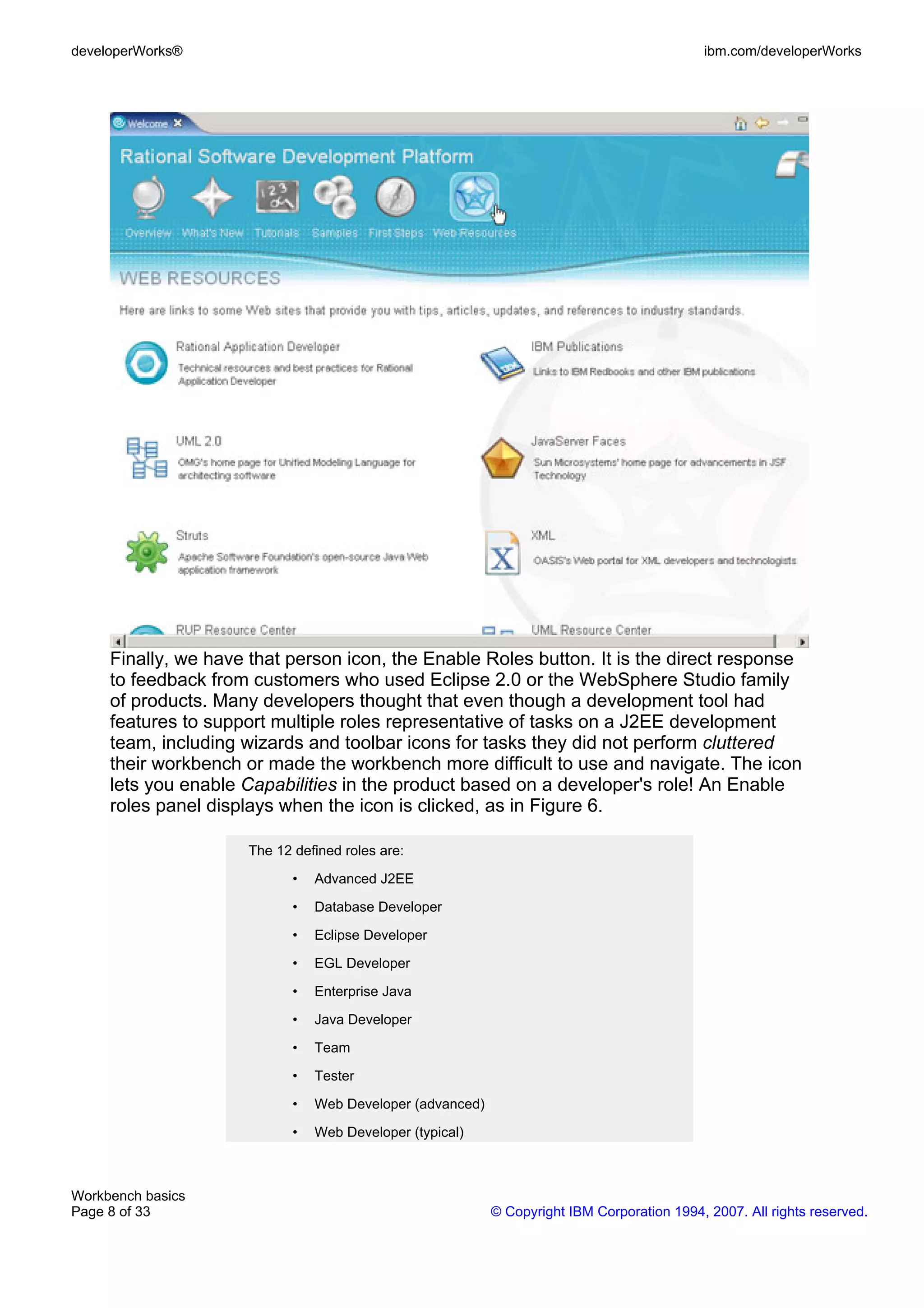 developerWorks®                                                                              ibm.com/developerWorks




     Finally, we have that person icon, the Enable Roles button. It is the direct response
     to feedback from customers who used Eclipse 2.0 or the WebSphere Studio family
     of products. Many developers thought that even though a development tool had
     features to support multiple roles representative of tasks on a J2EE development
     team, including wizards and toolbar icons for tasks they did not perform cluttered
     their workbench or made the workbench more difficult to use and navigate. The icon
     lets you enable Capabilities in the product based on a developer's role! An Enable
     roles panel displays when the icon is clicked, as in Figure 6.

                      The 12 defined roles are:

                             •   Advanced J2EE

                             •   Database Developer

                             •   Eclipse Developer

                             •   EGL Developer

                             •   Enterprise Java

                             •   Java Developer

                             •   Team

                             •   Tester

                             •   Web Developer (advanced)

                             •   Web Developer (typical)



Workbench basics
Page 8 of 33                                                © Copyright IBM Corporation 1994, 2007. All rights reserved.
 