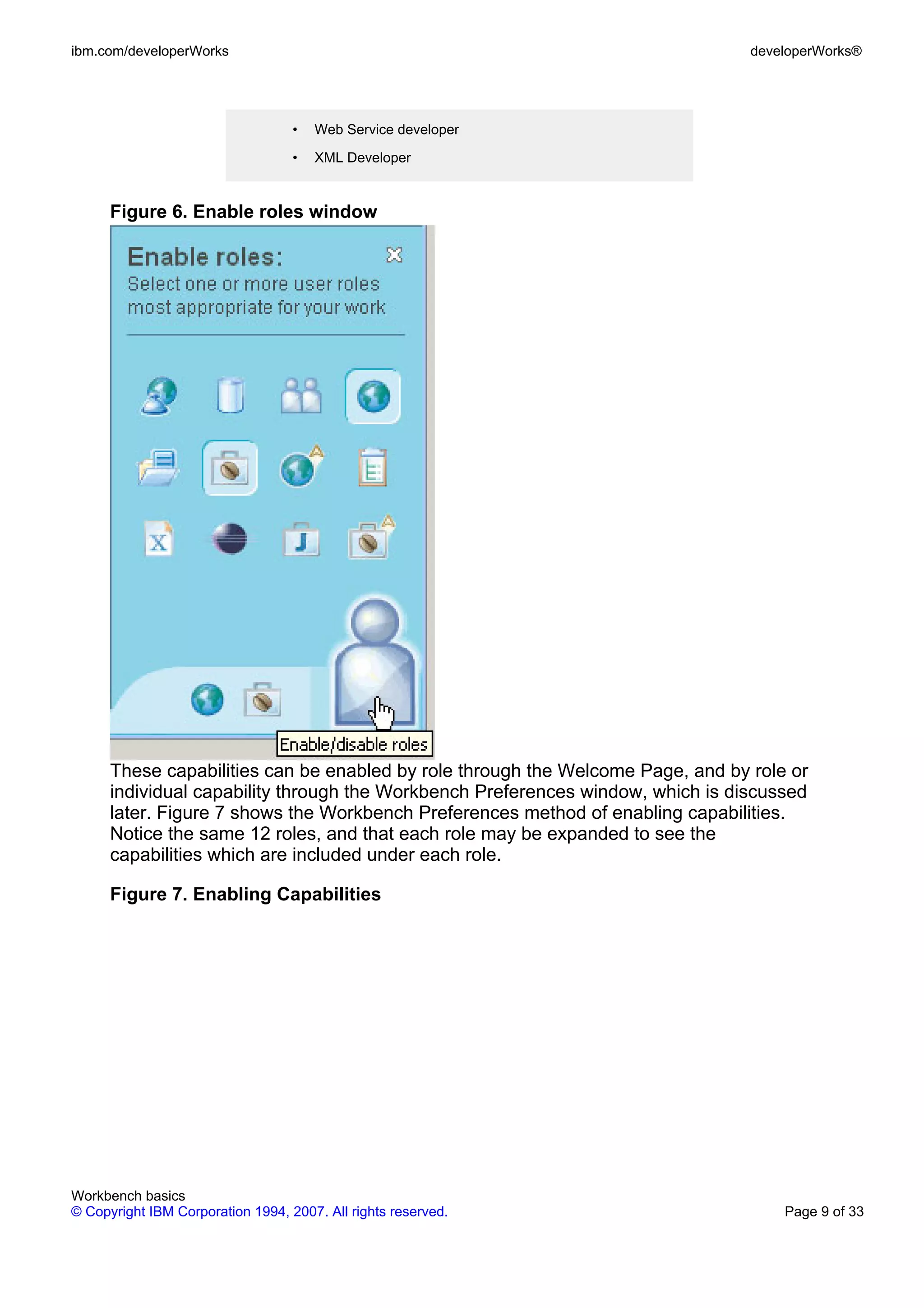 ibm.com/developerWorks                                                           developerWorks®




                                   •   Web Service developer

                                   •   XML Developer


      Figure 6. Enable roles window




      These capabilities can be enabled by role through the Welcome Page, and by role or
      individual capability through the Workbench Preferences window, which is discussed
      later. Figure 7 shows the Workbench Preferences method of enabling capabilities.
      Notice the same 12 roles, and that each role may be expanded to see the
      capabilities which are included under each role.

      Figure 7. Enabling Capabilities




Workbench basics
© Copyright IBM Corporation 1994, 2007. All rights reserved.                         Page 9 of 33
 