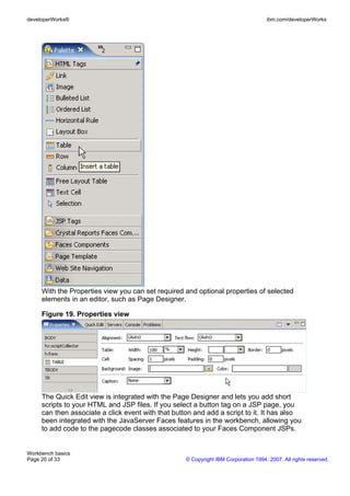 developerWorks®                                                                      ibm.com/developerWorks




     With the Properties view you can set required and optional properties of selected
     elements in an editor, such as Page Designer.

     Figure 19. Properties view




     The Quick Edit view is integrated with the Page Designer and lets you add short
     scripts to your HTML and JSP files. If you select a button tag on a JSP page, you
     can then associate a click event with that button and add a script to it. It has also
     been integrated with the JavaServer Faces features in the workbench, allowing you
     to add code to the pagecode classes associated to your Faces Component JSPs.


Workbench basics
Page 20 of 33                                       © Copyright IBM Corporation 1994, 2007. All rights reserved.
 