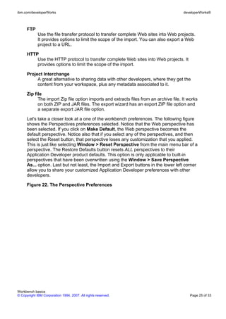 ibm.com/developerWorks                                                                  developerWorks®



      FTP
             Use the file transfer protocol to transfer complete Web sites into Web projects.
             It provides options to limit the scope of the import. You can also export a Web
             project to a URL.

      HTTP
          Use the HTTP protocol to transfer complete Web sites into Web projects. It
          provides options to limit the scope of the import.

      Project Interchange
           A great alternative to sharing data with other developers, where they get the
           content from your workspace, plus any metadata associated to it.

      Zip file
            The import Zip file option imports and extracts files from an archive file. It works
            on both ZIP and JAR files. The export wizard has an export ZIP file option and
            a separate export JAR file option.

      Let's take a closer look at a one of the workbench preferences. The following figure
      shows the Perspectives preferences selected. Notice that the Web perspective has
      been selected. If you click on Make Default, the Web perspective becomes the
      default perspective. Notice also that if you select any of the perspectives, and then
      select the Reset button, that perspective loses any customization that you applied.
      This is just like selecting Window > Reset Perspective from the main menu bar of a
      perspective. The Restore Defaults button resets ALL perspectives to their
      Application Developer product defaults. This option is only applicable to built-in
      perspectives that have been overwritten using the Window > Save Perspective
      As... option. Last but not least, the Import and Export buttons in the lower left corner
      allow you to share your customized Application Developer preferences with other
      developers.

      Figure 22. The Perspective Preferences




Workbench basics
© Copyright IBM Corporation 1994, 2007. All rights reserved.                                Page 25 of 33
 