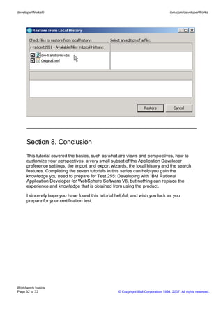 developerWorks®                                                                      ibm.com/developerWorks




     Section 8. Conclusion
     This tutorial covered the basics, such as what are views and perspectives, how to
     customize your perspectives, a very small subset of the Application Developer
     preference settings, the import and export wizards, the local history and the search
     features. Completing the seven tutorials in this series can help you gain the
     knowledge you need to prepare for Test 255: Developing with IBM Rational
     Application Developer for WebSphere Software V6, but nothing can replace the
     experience and knowledge that is obtained from using the product.

     I sincerely hope you have found this tutorial helpful, and wish you luck as you
     prepare for your certification test.




Workbench basics
Page 32 of 33                                       © Copyright IBM Corporation 1994, 2007. All rights reserved.
 