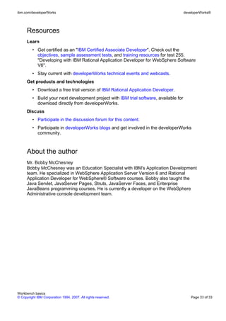 ibm.com/developerWorks                                                                  developerWorks®




      Resources
      Learn
         • Get certified as an "IBM Certified Associate Developer". Check out the
           objectives, sample assessment tests, and training resources for test 255,
           "Developing with IBM Rational Application Developer for WebSphere Software
           V6".
         • Stay current with developerWorks technical events and webcasts.
      Get products and technologies
         • Download a free trial version of IBM Rational Application Developer.
         • Build your next development project with IBM trial software, available for
           download directly from developerWorks.
      Discuss
         • Participate in the discussion forum for this content.
         • Participate in developerWorks blogs and get involved in the developerWorks
           community.



      About the author
      Mr. Bobby McChesney
      Bobby McChesney was an Education Specialist with IBM's Application Development
      team. He specialized in WebSphere Application Server Version 6 and Rational
      Application Developer for WebSphere® Software courses. Bobby also taught the
      Java Servlet, JavaServer Pages, Struts, JavaServer Faces, and Enterprise
      JavaBeans programming courses. He is currently a developer on the WebSphere
      Administrative console development team.




Workbench basics
© Copyright IBM Corporation 1994, 2007. All rights reserved.                                Page 33 of 33
 