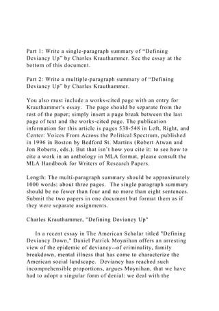 Part 1: Write a single-paragraph summary of “Defining
Deviancy Up” by Charles Krauthammer. See the essay at the
bottom of this document.
Part 2: Write a multiple-paragraph summary of “Defining
Deviancy Up” by Charles Krauthammer.
You also must include a works-cited page with an entry for
Krauthammer's essay. The page should be separate from the
rest of the paper; simply insert a page break between the last
page of text and the works-cited page. The publication
information for this article is pages 538-548 in Left, Right, and
Center: Voices From Across the Political Spectrum, published
in 1996 in Boston by Bedford St. Martins (Robert Atwan and
Jon Roberts, eds.). But that isn’t how you cite it: to see how to
cite a work in an anthology in MLA format, please consult the
MLA Handbook for Writers of Research Papers.
Length: The multi-paragraph summary should be approximately
1000 words: about three pages. The single paragraph summary
should be no fewer than four and no more than eight sentences.
Submit the two papers in one document but format them as if
they were separate assignments.
Charles Krauthammer, "Defining Deviancy Up"
In a recent essay in The American Scholar titled "Defining
Deviancy Down," Daniel Patrick Moynihan offers an arresting
view of the epidemic of deviancy--of criminality, family
breakdown, mental illness that has come to characterize the
American social landscape. Deviancy has reached such
incomprehensible proportions, argues Moynihan, that we have
had to adopt a singular form of denial: we deal with the
 