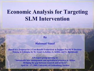 Economic Analysis for Targeting
      SLM Intervention


                                      By

                             Mahmud Yesuf

(Based on a Proposal for a Cost-Benefit Framework to Support Pro-SLM Decision-
    Making in Ethiopia, by M. Yesuf, G.Zeleke, G. Köhlin and G. Björklund)

                          UN expert group meeting on
       “Sustainable land management and agricultural practices in Africa:
                Bridging the gap between research and farmers”
             April 16 – 17, 2009, University of Gothenburg, Sweden
 