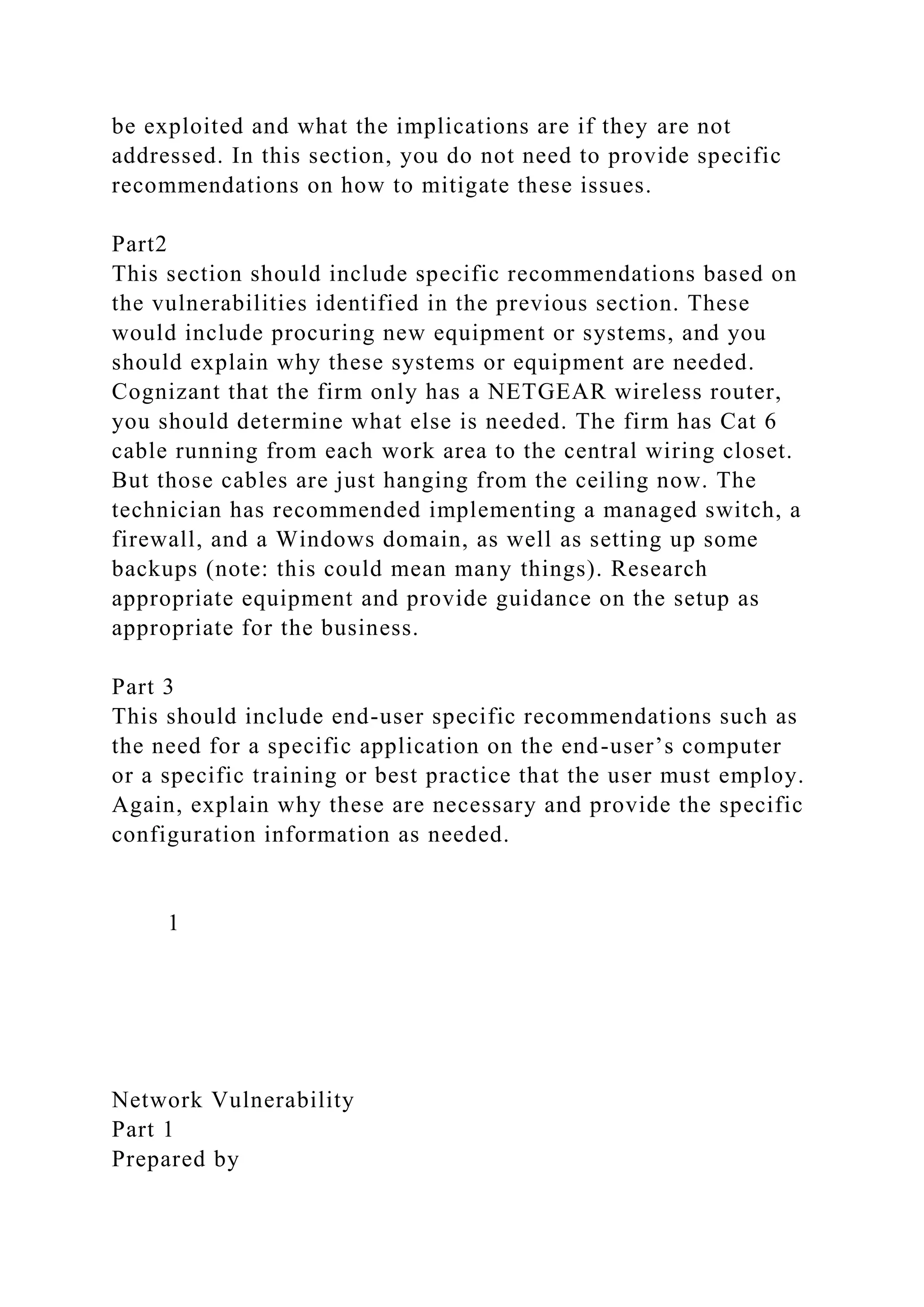 be exploited and what the implications are if they are not
addressed. In this section, you do not need to provide specific
recommendations on how to mitigate these issues.
Part2
This section should include specific recommendations based on
the vulnerabilities identified in the previous section. These
would include procuring new equipment or systems, and you
should explain why these systems or equipment are needed.
Cognizant that the firm only has a NETGEAR wireless router,
you should determine what else is needed. The firm has Cat 6
cable running from each work area to the central wiring closet.
But those cables are just hanging from the ceiling now. The
technician has recommended implementing a managed switch, a
firewall, and a Windows domain, as well as setting up some
backups (note: this could mean many things). Research
appropriate equipment and provide guidance on the setup as
appropriate for the business.
Part 3
This should include end-user specific recommendations such as
the need for a specific application on the end-user’s computer
or a specific training or best practice that the user must employ.
Again, explain why these are necessary and provide the specific
configuration information as needed.
1
Network Vulnerability
Part 1
Prepared by
 