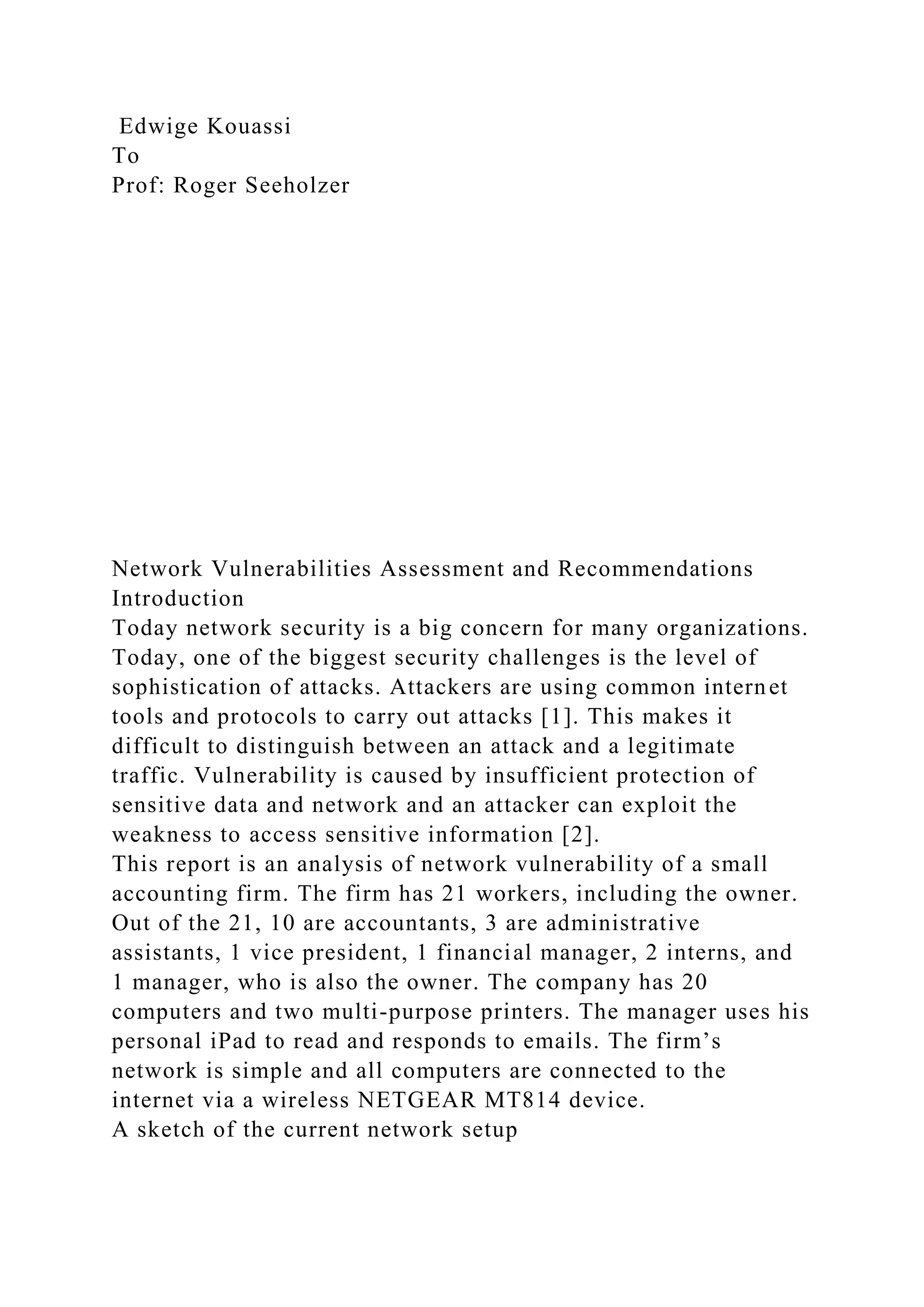 Edwige Kouassi
To
Prof: Roger Seeholzer
Network Vulnerabilities Assessment and Recommendations
Introduction
Today network security is a big concern for many organizations.
Today, one of the biggest security challenges is the level of
sophistication of attacks. Attackers are using common internet
tools and protocols to carry out attacks [1]. This makes it
difficult to distinguish between an attack and a legitimate
traffic. Vulnerability is caused by insufficient protection of
sensitive data and network and an attacker can exploit the
weakness to access sensitive information [2].
This report is an analysis of network vulnerability of a small
accounting firm. The firm has 21 workers, including the owner.
Out of the 21, 10 are accountants, 3 are administrative
assistants, 1 vice president, 1 financial manager, 2 interns, and
1 manager, who is also the owner. The company has 20
computers and two multi-purpose printers. The manager uses his
personal iPad to read and responds to emails. The firm’s
network is simple and all computers are connected to the
internet via a wireless NETGEAR MT814 device.
A sketch of the current network setup
 