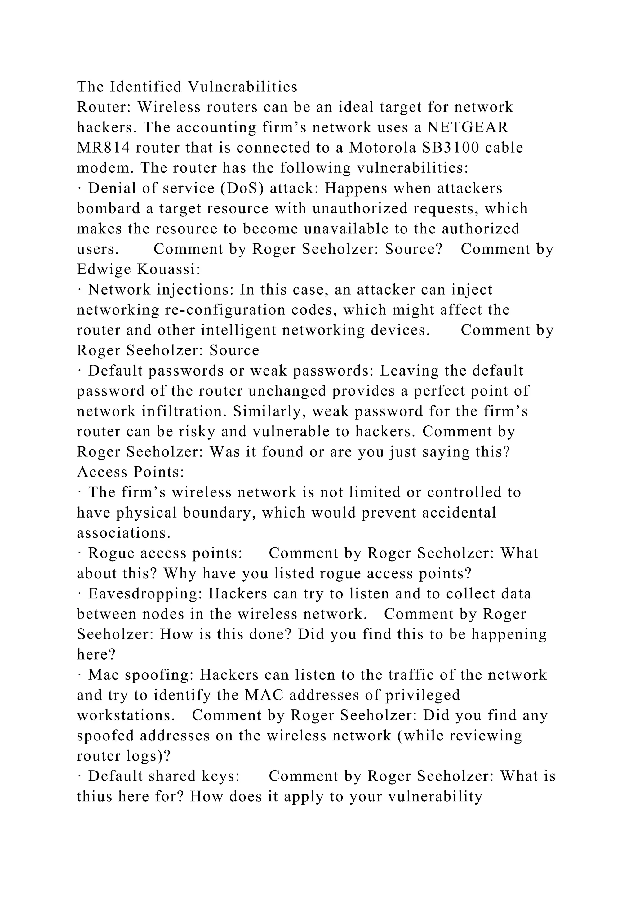 The Identified Vulnerabilities
Router: Wireless routers can be an ideal target for network
hackers. The accounting firm’s network uses a NETGEAR
MR814 router that is connected to a Motorola SB3100 cable
modem. The router has the following vulnerabilities:
· Denial of service (DoS) attack: Happens when attackers
bombard a target resource with unauthorized requests, which
makes the resource to become unavailable to the authorized
users. Comment by Roger Seeholzer: Source? Comment by
Edwige Kouassi:
· Network injections: In this case, an attacker can inject
networking re-configuration codes, which might affect the
router and other intelligent networking devices. Comment by
Roger Seeholzer: Source
· Default passwords or weak passwords: Leaving the default
password of the router unchanged provides a perfect point of
network infiltration. Similarly, weak password for the firm’s
router can be risky and vulnerable to hackers. Comment by
Roger Seeholzer: Was it found or are you just saying this?
Access Points:
· The firm’s wireless network is not limited or controlled to
have physical boundary, which would prevent accidental
associations.
· Rogue access points: Comment by Roger Seeholzer: What
about this? Why have you listed rogue access points?
· Eavesdropping: Hackers can try to listen and to collect data
between nodes in the wireless network. Comment by Roger
Seeholzer: How is this done? Did you find this to be happening
here?
· Mac spoofing: Hackers can listen to the traffic of the network
and try to identify the MAC addresses of privileged
workstations. Comment by Roger Seeholzer: Did you find any
spoofed addresses on the wireless network (while reviewing
router logs)?
· Default shared keys: Comment by Roger Seeholzer: What is
thius here for? How does it apply to your vulnerability
 