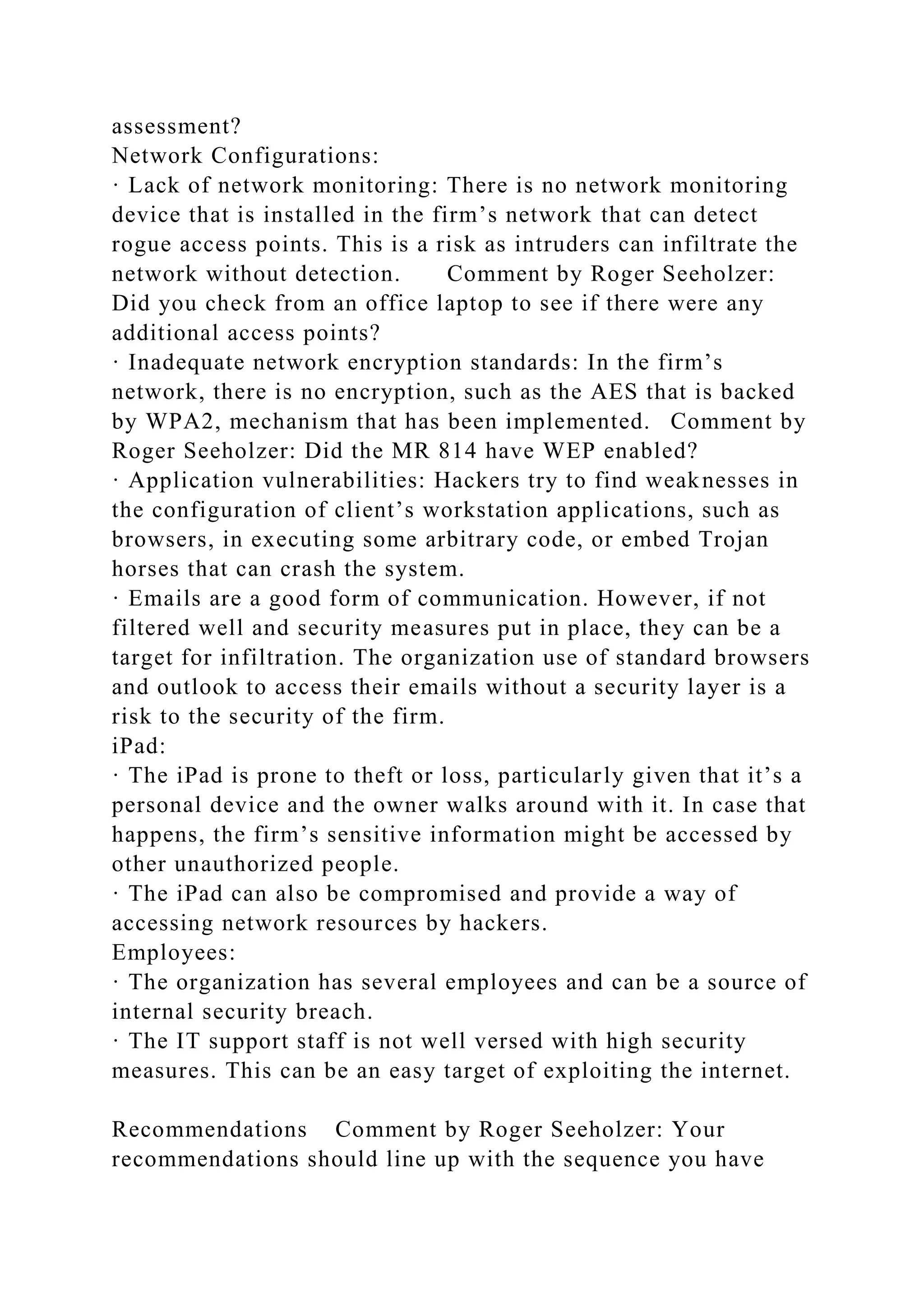 assessment?
Network Configurations:
· Lack of network monitoring: There is no network monitoring
device that is installed in the firm’s network that can detect
rogue access points. This is a risk as intruders can infiltrate the
network without detection. Comment by Roger Seeholzer:
Did you check from an office laptop to see if there were any
additional access points?
· Inadequate network encryption standards: In the firm’s
network, there is no encryption, such as the AES that is backed
by WPA2, mechanism that has been implemented. Comment by
Roger Seeholzer: Did the MR 814 have WEP enabled?
· Application vulnerabilities: Hackers try to find weaknesses in
the configuration of client’s workstation applications, such as
browsers, in executing some arbitrary code, or embed Trojan
horses that can crash the system.
· Emails are a good form of communication. However, if not
filtered well and security measures put in place, they can be a
target for infiltration. The organization use of standard browsers
and outlook to access their emails without a security layer is a
risk to the security of the firm.
iPad:
· The iPad is prone to theft or loss, particularly given that it’s a
personal device and the owner walks around with it. In case that
happens, the firm’s sensitive information might be accessed by
other unauthorized people.
· The iPad can also be compromised and provide a way of
accessing network resources by hackers.
Employees:
· The organization has several employees and can be a source of
internal security breach.
· The IT support staff is not well versed with high security
measures. This can be an easy target of exploiting the internet.
Recommendations Comment by Roger Seeholzer: Your
recommendations should line up with the sequence you have
 